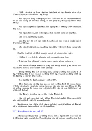 - Hoãi kyä baác sô vïì taác duång cuãa tûâng thûá thuöëc maâ baån àaä uöëng vaâ seä uöëng
(theo chó àõnh cuãa baác sô hoùåc tûå yá duâng).

      - Nïëu baån phaãi duâng thûúâng xuyïn loaåi thuöëc naâo àoá, hoãi baác sô xem thuöëc
àoá coá aãnh hûúãng túái caái thai khöng, coá cêìn phaãi thay bùçng loaåi thuöëc khaác
khöng?

      - Nïëu baån duâng thuöëc ngûâa thai, nïn ngûng thuöëc 3 thaáng trûúác khi muöën
thuå thai.

      - Nïëu ngûúâi beáo phò, cêìn coá biïån phaáp laâm suát cên trûúác khi thuå thai.

      - Cêìn luyïån têåp thûúâng xuyïn.

     - Cêìn thûã test àïí biïët baån hoùåc chöìng baån coá cùn bïånh gò thuöåc loaåi di
truyïìn hay khöng.

      - Cho baác sô biïët tuöíi cuãa vúå, chöìng baån. Nïëu vúå trïn 35 hoùåc chöìng trïn
60.

      Sau khi thuå thai, sûác khoeã meå, con baån seä töët hún nïëu baån chuá yá:

      - Hoãi baác sô vïì chïë àöå ùn uöëng àùåc biïåt cuãa ngûúâi mang thai.

      - Traánh caác thûåc phêím coá caphïin, rûúåu, nicotin vaâ caác loaåi ma tuyá.

     - Hoãi baác sô cêín thêån trûúác khi duâng bêët cûá loaåi thuöëc gò kïí caã caác loaåi
vitamin vaâ caác loaåi thuöëc thaânh phêìn kim loaåi

       - Trong 3 thaáng àêìu thúâi kyâ mang thai, khöng nïn tùng cên quaá tûâ 1-1,4
kg. Tûâ thaáng thûá 4, möîi tuêìn coá thïí tùng 0,350 kg. Töíng söë cên tùng tûâ 10 kg
túái 12,2 kg laâ vûâa (24-27 pounds).

      - Tiïëp tuåc têåp thïí duåc haâng ngaây (coi baâi 229).

      - Thûåc haânh caác baâi têåp thû giaän cú thïí vaâ thêìn kinh àïí traánh stress.
(Nhiïìu baác sô nghô rùçng hiïån tûúång stress do caãm xuác laâm maáu khöng túái àïìu
vaâ khöng cung cêëp àuã cho daå con vaâ thai nhi. Búãi vêåy, caái thai bõ thiïëu oxy vaâ
chêët dinh dûúäng).

      - Nïn àùng kyá theo hoåc lúáp chó dêîn vïì vêën àïì sinh àeã.

     - Nïëu nhaâ nuöi meâo, phaãi chuá yá khöng àïí meâo óa bûâa baäi. Phên meâo coá thïí
gêy möåt loaåi bïånh coá tïn laâ toxoppalsmosis.

      Ngûúâi mang thai nhiïîm bïånh naây coá thïì sinh con thiïëu thaáng vaâ àûáa treã
dïî bõ töín thûúng úã naäo; mùæt vaâ caác böå phêån khaác.

227. Sinh àeã an toaân sau tuöíi 35

       Nhiïìu phuå nûä ngaây nay lêëy chöìng muöån, nïn söë ngûúâi sinh con úã tuöíi 35
trúã lïn caâng ngaây caâng nhiïìu. Thöng thûúâng phuå nûä tuöíi cao caâng khoá thuå thai
 