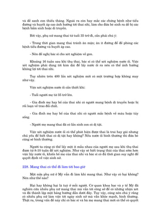 vaâ dïî sanh con thiïëu thaáng. Ngoaâi ra coân hay mùæc caác chûáng bïånh nhû tñïíu
àûúâng vaâ huyïët aáp cao aãnh hûúãng túái thai nhi, laâm cho àûáa beá sinh ra dïî bõ caác
bïånh bêím sinh hoùåc di truyïìn.

      Búãi vêåy, phuå nûä mang thai tûâ tuöíi 35 trúã ài, cêìn phaãi chuá yá:

     - Trong thúâi gian mang thai traánh ùn mùån; ùn ñt àûúâng àïí àïì phoâng caác
bïånh tiïíu àûúâng vaâ huyïët aáp cao.

      - Nïn àïì nghõ baác sô cho xeát nghiïåm vïì gen.

      Khoaãng 16 tuêìn sau khi thuå thai, baác sô coá thïí xeát nghiïåm nûúác öëi. Viïåc
xeát nghiïåm phaãi duâng túái kim daâi àïí lêëy nûúác öëi ra nïn coá thïí aãnh hûúãng
khöng lúåi túái thai nhi.

    Tuy nhiïn trïn 400 lêìn xeát nghiïåm múái coá möåt trûúâng húåp khöng may
nhû vêåy.

      Viïåc xeát nghiïåm nûúác öëi cêìn thiïët khi:

      - Tuöíi ngûúâi meå tûâ 35 trúã lïn.

       - Gia àònh meå hay böë cuãa thai nhi coá ngûúâi mang bïånh di truyïìn hoùåc bõ
röëi loaån vïì trao àöíi chêët.

      - Gia àònh meå hay böë cuãa thai nhi coá ngûúâi mùæc bïånh vïì maáu hoùåc tuãy
söëng.

      - Ngûúâi meå mang thai àaä coá lêìn sinh con coá dõ têåt.

      Viïåc xeát nghiïåm nûúác öëi coá thïí phaát hiïån àûúåc thai laâ trai hay gaái nhûng
chuã yïëu àïí biïët thai coá dõ têåt hay khöng? Nïëu nûúác öëi bònh thûúâng thò àûáa beá
cuäng seä bònh thûúâng.

       Ngûúâi ta cuäng coá thïë lêëy möåt ñt mêîu nhau cuãa ngûúâi meå sau khi thuå thai
àûúåc tûâ 8-10 tuêìn àïí xeát nghiïåm. Nhû vêåy seä biïët traång thaái cuãa thai súám hún
viïåc lêëy nûúác öëi, khiïën böë meå cuãa thai nhi vaâ baác sô coá àuã thúâi gian suy nghô àïí
quyïët àõnh vïì viïåc sinh núã.

228. Mang thai coá thïí ài laâm túái bao giúâ

    Möåt nûãa phuå nûä úã Myä vêîn ài laâm khi mang thai. Nhû vêåy coá haåi khöng?
Nïn nhû thïë naâo?

      Haåi hay khöng haåi laâ tuyâ úã möîi ngûúâi. Cú quan khoa hoåc vaâ y tïë Myä àaä
nghiïn cûáu nhiïìu phuå nûä mang thai maâ vêîn túái cöng súã àïí coá nhûäng nhêån xeát
vaâ àaä thaânh lêåp möåt baãng hûúáng dêîn dûúái àêy. Tuy vêåy, cuäng nïn chuá yá rùçng
coá nhiïìu phuå nûä laâm viïåc túái ngaây sinh núã maâ vêîn khoãe maånh, bònh thûúâng.
Thêåt ra, trong vêën àïì naây chó coá baác sô vaâ baâ meå mang thai múái coá thïí coá quyïët
 