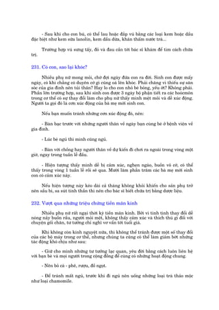 - Sau khi cho con buá, coá thïí lau hoùåc àùæp vuá bùçng caác loaåi kem hoùåc dêìu
àùåc biïåt nhû kem sûäa lanolin, kem dêìu dûâa, khùn thêëm nûúác traâ...

       Trûúâng húåp vuá sûng têëy, àoã vaâ àau cêìn túái baác sô khaám àïí tòm caách chûäa
trõ.

231. Coá con, sao laåi khoác?

      Nhiïìu phuå nûä mong moãi, chúâ àúåi ngaây àûáa con ra àúâi. Sinh con àûúåc mêëy
ngaây, coá khi chùèng coá duyïn cúá gò cuäng oaâ lïn khoác. Phaãi chùng vò thiïëu sûå sùn
soác cuãa gia àònh nïn tuãi thên? Hay lo cho con nhoã beá boãng, yïëu úát? Khöng phaãi.
Phêìn lúán trûúâng húåp, sau khi sinh con àûúåc 3 ngaây böå phêån tiïët ra caác hooácmön
trong cú thïí coá sûå thay àöíi laâm cho phuå nûä thêëy mònh mïåt moãi vaâ dïî xuác àöång.
Ngûúâi ta goåi àoá laâ cún xuác àöång cuãa baâ meå múái sinh con.

       Nïëu baån muöën traánh nhûäng cún xuác àöång àoá, nïn:

     - Baân baåc trûúác vúái nhûäng ngûúâi thên vïì ngaây baån cuâng beá úã bïånh viïån vïì
gia àònh.

       - Luác beá nguã thò mònh cuäng nguã.

       - Baân vúái chöìng hay ngûúâi thên vïì dûå kiïën ài chúi ra ngoaâi trong voâng möåt
giúâ, ngay trong tuêìn lïî àêìu.

      - Hiïån tûúång thêëy mònh dïî bõ caãm xuác, ngheån ngaâo, buöìn vö cúá, coá thïí
thêëy trong voâng 1 tuêìn lïî röìi seä qua. Mûúâi lùm phêìn trùm caác baâ meå múái sinh
con coá caãm xuác naây.

     Nïëu hiïån tûúång naây keáo daâi caã thaáng khöng khoãi khiïën cho saãn phuå trúã
nïn sêìu bi, sa suát tinh thêìn thò nïn cho baác sô biïët chûäa trõ bùçng dûúåc liïåu.

232. Vûúåt qua nhûäng triïåu chûáng tiïìn maän kinh

     Nhiïìu phuå nûä rêët ngaåi thúâi kyâ tiïìn maän kinh. Búãi vò tñnh tònh thay àöíi dïî
noáng naãy buöìn rêìu, ngûúâi moãi mïåt, khöng thêëy caãm xuác vaâ thñch thuá gò àöëi vúái
chuyïån göëi chùn, tû tûúãng chó nghô vú vêín túái tuöíi giaâ.

      Khi khöng coân kinh nguyïåt nûäa, thò khöng thïí traánh àûúåc möåt söë thay àöíi
cuãa caác böå maáy trong cú thïí, nhûng chuáng ta cuäng coá thïí laâm giaãm búát nhûäng
taác àöång khoá chõu nhû sau:

      - Giûä cho mònh nhûäng tû tûúãng laåc quan, yïu àúâi bùçng caách luön liïn hïå
vúái baån beâ vaâ moåi ngûúâi trong cöång àöìng àïí cuâng coá nhûäng hoaåt àöång chung.

       - Nïn boã caâ - phï, rûúåu, àöì ngoåt.

     - Àïí traánh mêët nguã, trûúác khi ài nguã nïn uöëng nhûäng loaåi traâ thaão möåc
nhû loaåi chamomile.
 