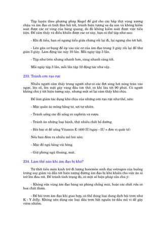 Têåp luyïån theo phûúng phaáp Kegel àïí giûä cho caác bùæp thõt vuâng xûúng
chêåu vaâ êm àaåo coá tñnh àaân höìi töët, traánh hiïån tûúång sa daå con vaâ khöng kiïím
soaát àûúåc caác cú voâng cuãa baâng quang, do àoá khöng kiïím soaát àûúåc viïåc tiïíu
tiïån. Àïí caãm thêëy vaâ àiïìu khiïín àûúåc caác cú naây, baån coá thïí têåp nhû sau:

     - Khi ài tiïíu, baån cöë ngûng tiïíu giûäa chûâng röìi laåi ài, laåi ngûng cho túái hïët.

      - Lïn gên cú buång àïí eáp vaâo caác cú cuãa êm àaåo trong 3 giêy röìi laåi àïí thû
giaän 3 giêy. Laâm àöång taác naây 10 lêìn. Möîi ngaây têåp 3 lêìn.

     - Têåp nhû trïn nhûng nhanh hún, caâng nhanh caâng töët.

     Möîi ngaây têåp 3 lêìn, möîi lêìn têåp 10 àöång taác nhû vêåy.

233. Traánh cún raåo rûåc

      Nhiïìu ngûúâi caãm thêëy trong ngûúâi nhû coá caác àúåt soáng húi noáng traân vaâo
ngûåc, lïn cöí, lïn mùåt gêy vaáng àêìu tûác thúã, coá khi lêu túái 90 phuát. Coá ngûúâi
khöng chuá yá túái hiïån tûúång naây, nhûng möåt söë laåi caãm thêëy khoá chõu.

     Àïí laâm giaãm taác duång khoá chõu cuãa nhûäng cún raåo rûåc nhû thïë, nïn:

     - Mùåc quêìn aáo moãng bùçng tú, súåi tûå nhiïn.

     - Traánh uöëng caác àöì uöëng coá caphïin vaâ rûúåu.

     - Traánh ùn nhûäng loaåi baánh, thõt nhiïìu chêët böí dûúäng.

     - Hoãi baác sô àïí uöëng Vitamin E (400 IU/ngaây - IU = àún võ quöëc tïë)

     Nïëu ban àïm ra nhiïìu möì höi nïn:

     - Mùåc àöì nguã bùçng vaãi böng.

     - Giûä phoâng nguã thoaáng, maát.

234. Laâm thïë naâo khi êm àaåo bõ khö?

       Tûâ thúâi tiïìn maän kinh trúã ài lûúång hooácmön sinh duåc estrogen cuãa buöìng
trûáng suy giaãm vaâ dêîn túái hiïån tûúång àûúâng êm àaåo bõ khö khiïën cho viïåc ên aái
trúã lïn àau raát. Àïí traánh tònh traång àoá, coá möåt söë biïån phaáp cêìn chuá yá:

      - Khöng rûãa vuâng êm àaåo baâng xaâ phoâng chöëng muâi, hoùåc caác chêët rûãa coá
hoaá chêët thúm.

     - Àïí böi trún êm àaåo khi giao húåp, coá thïí duâng loaåi dung dõch böi trún nhû
K - Y Jelly. Khöng nïn duâng caác loaåi dêìu trún bùæt nguöìn tûâ dêìu moã vò dïî gêy
viïm nhiïîm.
 