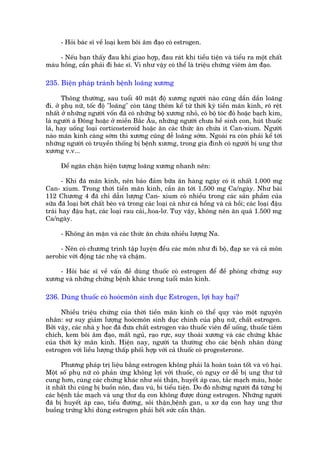 - Hoãi baác sô vïì loaåi kem böi êm àaåo coá estrogen.

     - Nïëu baån thêëy àau khi giao húåp, àau raát khi tiïíu tiïån vaâ tiïíu ra möåt chêët
maâu höìng, cêìn phaãi ài baác sô. Vò nhû vêåy coá thïí laâ triïåu chûáng viïm êm àaåo.

235. Biïån phaáp traánh bïånh loaäng xûúng

       Thöng thûúâng, sau tuöíi 40 mêåt àöå xûúng ngûúâi naâo cuäng dêìn dêìn loaäng
ài. úã phuå nûä, töëc àöå "loaäng" coân tùng thïm kïí tûâ thúâi kyâ tiïìn maän kinh, roä rïåt
nhêët úã nhûäng ngûúâi vöën àaä coá nhûäng böå xûúng nhoã, coá böå toác àoã hoùåc baåch kim,
laâ ngûúâi aá Àöng hoùåc úã miïìn Bùæc Êu, nhûäng ngûúâi chûa hïì sinh con, huát thuöëc
laá, hay uöëng loaåi corticosteroid hoùåc ùn caác thûác ùn chûáa ñt Can-xium. Ngûúâi
naâo maän kinh caâng súám thò xûúng cuäng dïî loaäng súám. Ngoaâi ra coân phaãi kïí túái
nhûäng ngûúâi coá truyïìn thöëng bõ bïånh xûúng, trong gia àònh coá ngûúâi bõ ung thû
xûúng v.v...

      Àïí ngùn chùån hiïån tûúång loaäng xûúng nhanh nïn:

       - Khi àaä maän kinh, nïn baão àaãm bûäa ùn haâng ngaây coá ñt nhêët 1.000 mg
Can- xium. Trong thúâi tiïìn maän kinh, cêìn ùn túái 1.500 mg Ca/ngaây. Nhû baâi
112 Chûúng 4 àaä chó dêîn lûúång Can- xium coá nhiïìu trong caác saãn phêìm cuãa
sûäa àaä loaåi búát chêët beáo vaâ trong caác loaåi caá nhû caá höìng vaâ caá höìi; caác loaåi àêåu
traái hay àêåu haåt, caác loaåi rau caãi,.hoa-lú. Tuy vêåy, khöng nïn ùn quaá 1.500 mg
Ca/ngaây.

      - Khöng ùn mùån vaâ caác thûác ùn chûáa nhiïìu lûúång Na.

     - Nïn coá chûúng trònh têåp luyïån àïìu caác mön nhû ài böå, àaåp xe vaâ caã mön
aerobic vúái àöång taác nheå vaâ chêåm.

    - Hoãi baác sô vïì vêën àïì duâng thuöëc coá estrogen àïí àïì phoâng chûáng suy
xûúng vaâ nhûäng chûáng bïånh khaác trong tuöíi maän kinh.

236. Duâng thuöëc coá hooácmön sinh duåc Estrogen, lúåi hay haåi?

      Nhiïìu triïåu chûáng cuãa thúâi tiïìn maän kinh coá thïí quy vaâo möåt nguyïn
nhên: sûå suy giaãm lûúång hooácmön sinh duåc chñnh cuãa phuå nûä, chêët estrogen.
Búãi vêåy, caác nhaâ y hoåc àaä àûa chêët estrogen vaâo thuöëc viïn àïí uöëng, thuöëc tiïm
chñch, kem böi êm àaåo, mêët nguã, raåo rûåc, suy thoaái xûúng vaâ caác chûáng khaác
cuãa thúâi kyâ maän kinh. Hiïån nay, ngûúâi ta thûúâng cho caác bïånh nhên duâng
estrogen vúái liïìu lûúång thêëp phöëi húåp vúái caã thuöëc coá progesterone.

      Phûúng phaáp trõ liïåu bùçng estrogen khöng phaãi laâ hoaân toaân töët vaâ vö haåi.
Möåt söë phuå nûä coá phaãn ûáng khöng lúåi vúái thuöëc, coá nguy cú dïî bõ ung thû tûã
cung hún, cuâng caác chûáng khaác nhû soãi thêån, huyïët aáp cao, tùæc maåch maáu, hoùåc
ñt nhêët thò cuäng bõ buöìn nön, àau vuá, bñ tiïíu tiïån. Do àoá nhûäng ngûúâi àaä tûâng bõ
caác bïånh tùæc maåch vaâ ung thû daå con khöng àûúåc duâng estrogen. Nhûäng ngûúâi
àaä bõ huyïët aáp cao, tiïíu àûúâng, soãi thêån,bïånh gan, u xú daå con hay ung thû
buöìng trûáng khi duâng estrogen phaãi hïët sûác cêín thêån.
 