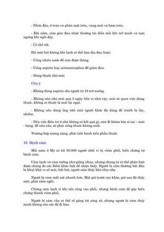 - Nhûác àêìu, úã traán vaâ phêìn mùåt trïn, vuâng muäi vaâ haâm trïn.

    - Khi nùçm, caãm giaác àau nhûác thûúâng taái diïîn möîi khi trúã mònh vaâ taåm
ngûng khi ngöìi dêåy.

     - Coá thïí söët.

     Hñt möåt húi khöng khñ laånh coá thïí laâm dõu àau hoùåc:

     - Uöëng nhiïìu nûúác àïí muäi àûúåc thöng.

     - Uöëng aspirin hay acetaminophen àïí giaãm àau.

     - Duâng thuöëc nhoã muäi

     Chuá yá:

     - Khöng duâng aspirin cho ngûúâi tûâ 19 trúã xuöëng.

      - Khöng nïn nhoã muäi quaá 3 ngaây liïìn vò nhû vêåy, muäi seä quen viïåc duâng
thuöëc, khöng coá thuöëc laâ muäi laåi ngaåt.

     - Khöng nïn duâng öëng nhoã muäi ngûúâi khaác àaä duâng àïí traánh bõ lêy,
nhiïîm.

      - Nïëu viïåc àiïìu trõ úã nhaâ khöng coá kïët quaã gò, nïn ài khaám baác sô tai – muäi
- hoång, àïí nïëu cêìn, seä phaãi uöëng thuöëc khaáng sinh.

     Trûúâng húåp xoang nùång, phaãi tiïën haânh tiïíu phêîu thuêåt.

18. Bïånh cuám

     Möîi nùm úã Myä coá túái 50.000 ngûúâi chïët vò bõ viïm phöíi, biïën chûáng tûâ
bïånh cuám.

      Caãm laånh vaâ cuám tûúãng nhû giöëng nhau, nhûng chuáng ta coá thïí phên biïåt
àûúåc chuáng do caác àiïím khaác biïåt dïî nhêån thêëy. Ngûúâi bõ caãm thûúâng bùæt àêìu
bõ khuåt khõt vò söí muäi, hùæt húi, ngûúâi caãm thêëy khoá chõu nheå.

      Ngûúâi bõ cuám mêët sûác nhanh hún. Möåt giúâ trûúác coân khoãe, giúâ sau àaä thêëy
mïåt, phaãi nùçm nghó.

     Chûáng caãm laånh ñt khi têën cöng vaâo phöíi, nhûng bïånh cuám dïî gêy biïën
chûáng thaânh viïm phöíi.

    Ngûúâi bõ caãm vêîn coá thïí cöë gùæng túái cöng súã, nhûng ngûúâi bõ cuám thêëy
mònh khöng coân sûác àïí ài laâm.
 