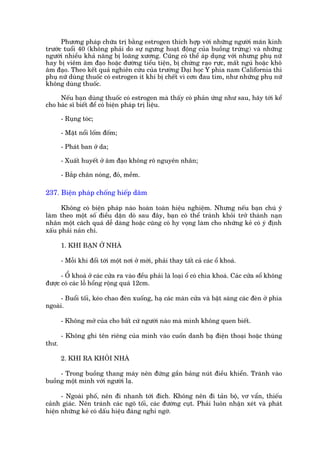 Phûúng phaáp chûäa trõ bùçng estrogen thñch húåp vúái nhûäng ngûúâi maän kinh
trûúác tuöíi 40 (khöng phaãi do sûå ngûng hoaåt àöång cuãa buöìng trûáng) vaâ nhûäng
ngûúâi nhiïìu khaã nùng bõ loaäng xûúng. Cuäng coá thïí aáp duång vúái nhûng phuå nûä
hay bõ viïm êm àaåo hoùåc àûúâng tiïíu tiïån, bõ chûáng raåo rûåc, mêët nguã hoùåc khö
êm àaåo. Theo kïët quaã nghiïn cûáu cuãa trûúâng Daåi hoåc Y phña nam California thò
phuå nûä duâng thuöëc coá estrogen ñt khi bõ chïët vò cún àau tim, nhû nhûäng phuå nûä
khöng duâng thuöëc.

     Nïëu baån duâng thuöëc coá estrogen maâ thêëy coá phaãn ûáng nhû sau, haäy túái kïí
cho baác sô biïët àïí coá biïån phaáp trõ liïåu.

       - Ruång toác;

       - Mùåt nöíi löëm àöëm;

       - Phaát ban úã da;

       - Xuêët huyïët úã êm àaåo khöng roä nguyïn nhên;

       - Bùæp chên noáng, àoã, mïìm.

237. Biïån phaáp chöëng hiïëp dêm

      Khöng coá biïån phaáp naâo hoaân toaân hiïåu nghiïåm. Nhûng nïëu baån chuá yá
laâm theo möåt söë àiïìu dùån doâ sau àêy, baån coá thïí traánh khoãi trúã thaânh naån
nhên möåt caách quaá dïî daâng hoùåc cuäng coá hy voång laâm cho nhûäng keã coá yá àõnh
xêëu phaãi naãn chñ.

       1. KHI BAÅN ÚÃ NHAÂ

       - Möîi khi àöíi túái möåt núi úã múái, phaãi thay têët caã caác öí khoaá.

      - ÖÍ khoaá úã caác cûãa ra vaâo àïìu phaãi laâ loaåi öí coá chòa khoaá. Caác cûãa söí khöng
àûúåc coá caác löî höíng röång quaá 12cm.

     - Buöíi töëi, keáo chao àeân xuöëng, haå caác maân cûãa vaâ bêåt saáng caác àeân úã phña
ngoaâi.

       - Khöng múã cuãa cho bêët cûá ngûúâi naâo maâ mònh khöng quen biïët.

       - Khöng ghi tïn riïng cuãa mònh vaâo cuöën danh baå àiïån thoaåi hoùåc thuâng
thû.

       2. KHI RA KHOÃI NHAÂ

     - Trong buöìng thang maáy nïn àûáng gêìn baãng nuát àiïìu khiïín. Traánh vaâo
buöìng möåt mònh vúái ngûúâi laå.

      - Ngoaâi phöë, nïn ài nhanh túái àñch. Khöng nïn ài taãn böå, vú vêín, thiïëu
caãnh giaác. Nïn traánh caác ngoä töëi, caác àûúâng cuåt. Phaãi luön nhêån xeát vaâ phaát
hiïån nhûäng keã coá dêëu hiïåu àaáng nghi ngúâ.
 