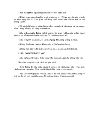 - Nïn mang theo ngûúâi möåt caái coâi hoùåc möåt vêåt nhoån.

      - Khi ài ra xe, nïn eêìm chòa khoaá sùén trong tay. Túái xe múã cûãa, vaâo nhanh
röìi khoaá ngay cûãa laåi (Chuá yá: coá thïí duâng chiïët chòa khoaá xe nhû möåt vuä khñ
phoâng thên).

       - Àïí traánh bõ hoãng xe giûäa àûúâng, phaãi luön chuá yá baão trò xe vaâ nhòn àöìng
höì eát - xùng àïí mua àuã xùng cho löå trònh.

      - Nïëu xe hoãng giûäa àûúâng ngöìi trong xe, lïn kñnh vaâ khoaá cûãa xe laåi. Duâng
böå àaâm goåi vïì traåm caãnh saát nhúâ giuáp àúä vaâ àúåi caãnh saát túái.

     - Nïëu coá ngûúâi laåi gêìn xe, coá thïí nhúâ giuáp àúä nhûng khöng múã cûãa.

     - Khöng ài nhúâ xe vaâ cuäng khöng cho ai ài nhúâ giûäa àûúâng.

     - Khöng heån gùåp vaâ túái núi heån vúái bêët cûá ai maâ mònh chûa biïët roä.

     3. KHI COÁ ÀIÏÌU ÀAÁNG NGÚÂ

     - Nïëu nghi ngúâ trong xe hoùåc trong nhaâ mònh coá ngûúâi laå, khöng nïn vaâo.

     Nïn àiïån thoaåi túái traåm caãnh saát gêìn nhêët.

      - Trïn àûúâng ài, nïëu thêëy ngûúâi ài theo coá veã bêët lûúng, haäy reä vaâo möåt
cûãa haâng núi cöng cöång àöng ngûúâi röìi goåi àiïån thoaåi cho caãnh saát.

     - Nïëu trïn àûúâng laái xe vïì nhaâ, thêëy coá xe baám theo xe mònh thò khöng vïì
nhaâ maâ laái túái möåt ngûúâi baån naâo àoá hoùåc ngûng xe úã traåm caãnh saát.
 