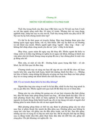 Chûúng 10

                    NHÛÄNG VÊËN ÀÏÌ RIÏNG CUÃA PHAÁI NAM


      Tuöíi thoå trung bònh cuãa àaân öng úã Myä hiïån nay laâ 72 tuöíi cao hún 3 tuöíi
so vúái lúáp ngûúâi söëng caách àêy 10 nùm vïì trûúác. Nhûng chúá vöåi ung dung,
nghïính mùåt, chùæp hai tay ra sau maâ ài. Tuöíi thoå trung bònh cuãa phuå nûä laâ 79!
Taåi sao hoå laåi hún chuáng mònh nhû vêåy?

      Coá thïí laâ do thoái quen cúá truyïìn thöëng. Àaân öng thûúâng àûúåc giaáo duåc
khöng quaãn ngaåi nguy hiïím, vêët vaã, khoá khùn. Búãi vêåy hoå àêm ra coi thûúâng
caã sûác khoeã cuãa mònh. Nhiïìu ngûúâi nghô rùçng "ngûúâi - àaân- öng - thûåc - sûå"
khöng thïí chêëp nhêån rùçng mònh yïëu duâ caái "yïëu". úã àêy laâ do bïånh.

      May thay, quan niïåm àoá ngaây nay àaä thay àöíi. Nhiïìu ngûúâi àaä hiïíu ra
rùçng: sinh ra laâ àaân öng khöng coá nghôa laâ coá ngay sûác khoeã, khöng coá bïånh maâ
viïåc phaãi nhúâ túái thuöëc thang cuâng sûå giuáp àúä cuãa y hoåc chùèng phaãi laâ möåt viïåc
gò àaáng xêëu höí.

      Hún nûäa, coá möåt söë vêën àïì - thûúâng hoùåc quan troång àùåc biïåt - vïì sûác
khoeã, laåi chó liïn qua túái àaân öng.

       Chûúng trònh naây seä cuâng caác baån àïì cêåp túái caác vêën àïì àoá nhû: röëi loaån
tuyïën tiïìn liïåt, ung thû tinh hoaân, bïånh liïåt dûúng, bïånh hoái àêìu v.v... Nhûäng
taâi liïåu vïì bïånh, cuâng nhûäng lúâi khuyïn seä giuáp caác baån tòm àûúåc caác biïån phaáp
duy trò vaâ tùng cûúâng sûác khoeã khiïën cho tuöíi thoå cao hún.

238. Coá neá traánh àûúåc khoãi bõ hoái àêìu khöng?

      Ngûúâi àaân öng naâo cuäng coá möëi lo bõ hoái àêìu, nhêët laâ cha hay öng mònh laâ
caác cuå giaâ àêìu hoái. Nhiïìu ngûúâi múái qua tuöíi 30 àaä thêëy toác coá veã thûa dêìn.

       Àûâng nïn tin vaâo nhûäng lúâi quaãng caáo vïì caác loaâi vitamin àùåc biïåt chöëng
hoái, dêìu böi hoùåc biïån phaáp duâng haânh xoa boáp... àïí chûäa bïånh hoái àêìu. Chó coá
möåt phûúng thuöëc duy nhêët coá hiïåu nghiïåm laâ thuöëc Minoxidil. Thuöëc naây
nguyïn laâ thuöëc duâng chûäa bïånh huyïët aáp, chó coá taác duång vúái möåt söë ngûúâi chûá
khöng phaãi laâ mön thuöëc cho têët caã moåi ngûúâi hoái àêìu.

     Möåt phûúng phaáp khaác coá thïí tin cêåy àûúåc laâ phûúng phaáp cêëy toác nhû
sau: baác sô phêîu thuêåt lêëy maãnh da àêìu phña sau (thûúâng phña sau khöng bõ
ruång toác) cuãa baån, röìi gheáp vaâo da àêíu phña trûúác, núi bõ hoái. Sau khi gheáp,
nhûäng súåi toác cuä ruång di vaâ lúáp toác múái moåc lïn. Àïí di chuyïín hïët lúáp toác àùçng
sau ra àùçng trûúác nhû thïë, phaãi thûåc hiïån dêìn dêìn túái 250 lêìn cùæt, gheáp rêët
cöng phu. Chi phi khoaãng vaâi nghòn àö - la.
 