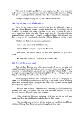 Tiïån nhêët laâ mang toác giaã. Khi baån mua toác giaã, phaãi chuá yá xem noá coá thêåt
khñt vúái àêìu mònh khöng, maâu cuãa toác giaã coá giöëng maâu toác cuãa mònh khöng.
Phaãi giûä böå toác giaã saåch seä vaâ luön chuá yá chaãi cho noá nhû chaãi toác mònh vêåy.

      Nïëu tûå nhiïn baån bõ ruång toác, nïn túái hoãi baác sô àïí chûäa trõ.

239. Haäy núái loãng cavaát àïí nhòn cho roä

      Cavaát thò liïn quan gò túái àöi mùæt? Coá àêëy. Mùåc àeåp, chónh tïì, lõch sûå laâ
àiïìn töët. Nhûng, kïët quaã nghiïn cûáu cuãa trûúâng Àaåi hoåc Cornell cho biïët caái
cavaát hay caái nú thùæt chùåt quaá úã cöí seä laâm caãn trúã maáu lûu thöng lïn naäo vaâ
caác cú quan khaác úã àêìu nhû mùæt. Nhûäng ngûúâi laâm viïåc bïn maáy àiïån toaán,
nhûäng phi cöng, nhûäng ngûúâi veä hoaå àöí v.v.. cêìn coá àöi mùæt tinh tûúâng àïí nhòn
àûúåc roä tûâng chi tiïët nhoã, caâng cêìn phaãi chuá yá, khöng thùæt cavaát boá chùåt cöí quaá.

      Nïëu baån cêìn thùæt cavaát hay àeo nú, cêìn chuá yá:

      - Mua aáo khöng bõ boá chêåt úã cöë khi caâi nuát.

      - Nïëu aáo chêåt cöí, khöng caâi khuy cöí khi àeo cavaát.

      - Thùæt cavaát, thïë naâo àïí vêîn coá thïí luöìn möåt ngoán tay vaâo giûäa cöí vaâ
cavaát.

      - Núái loãng cavaát nhiïu lêìn trong ngaây, khi coá àiïìu kiïån.

240. Trúâi úi? Àûâng ngaáy nûäa?

      Chùæc caác baån àaä àûúåc nghe nhiïìu chuyïån cûúâi vïì ngaáy. úã núi cùæm traåi,
nhûäng "öng ngaáy" àûúåc chiïëu cöë nguã möåt mònh möåt lïìu; úã nhaâ öng thûúâng bõ
haâng xoám yïu cêìu àoáng kñn caác cûãa, túái khi öng bùæt àêìu múã maáy laâ baâ vúå lùång
leä öm göëi taãn cû sang giûúâng khaác hoùåc phoâng khaác. Trong söë 10 ngûúâi ngaáy thò
9 ngûúâi laâ àaân öng, phêìn lúán tuöíi tûâ 40 trúã lïn.

      Kïí chuyïån ngaáy thò buöìn cûúâi, nhûng nïëu baån mêët nguã vò tiïëng ngaáy cuãa
ngûúâi khaác thò chùèng coá gò laâ vui veã caã. Sau àêy laâ möåt söë lúái khuyïn àïí baån aáp
duång - nïëu baån coá têåt ngaáy - mong giûä cho àïm khuya yïn tônh vaâ moåi ngûúâi
àïìu coá giêëc nguã ngon laânh.

      - Khi nguã, nùçm nghiïng. Àïí têåp cho mònh thoái quen nùçm nghiïng baån haäy
nguã mêëy àïm trïn chiïëc giûúâng chêåt hoùåc trïn möåt chiïëc ghïë daâi. Àïí möåt göëi
daâi àùçng sau lûng àïí mònh khöng quay laåi àûúåc.

     - Khêu möåt caái tuái àùçng sau quêìn nguã röìi àïí möåt hoân àaá hay quaã boáng
tennis vaâo. Nhû vêåy, möîi lêìn nùçm ngûãa laåi, baån seä thêëy vûúáng.

       - Nïëu baån cêìn nùçm ngûãa, haäy kï àêìu giûúâng cao lïn. Nhû vêåy, khi nguã
lûúäi baån seä khöng chùån àûúâng vaâo cuöëng hoång gêy ra tiïëng ngaáy.
 