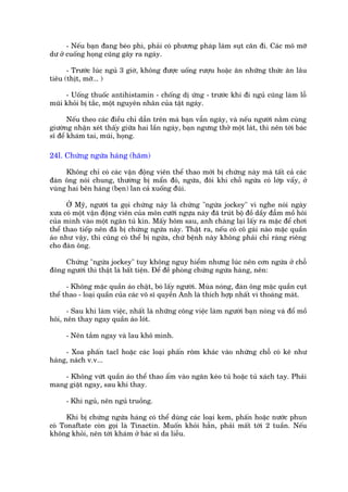 - Nïëu baån àang beáo phò, phaãi coá phûúng phaáp laâm suåt cên ài. Caác mö múä
dû úã cuöëng hoång cuäng gêy ra ngaáy.

      - Trûúác luác nguã 3 giúâ, khöng àûúåc uöëng rûúåu hoùåc ùn nhûäng thûác ùn lêu
tiïu (thõt, múä... )

     - Uöëng thuöëc antihistamin - chöëng dõ ûáng - trûúác khi ài nguã cuäng laâm löî
muäi khoãi bõ tùæc, möåt nguyïn nhên cuãa têåt ngaáy.

       Nïëu theo caác àiïìu chó dêîn trïn maâ baån vêîn ngaáy, vaâ nïëu ngûúâi nùçm cuâng
giûúâng nhêån xeát thêëy giûäa hai lêìn ngaáy, baån ngûng thúã möåt laát, thò nïn túái baác
sô àïí khaám tai, muäi, hoång.

24l. Chûáng ngûáa haáng (hùm)

     Khöng chó coá caác vêån àöång viïn thïí thao múái bõ chûáng naây maâ têët caã caác
àaân öng noái chung, thûúâng bõ mêín àoã, ngûáa, àöi khi chöî ngûáa coá lúáp vêíy, úã
vuâng hai bïn haáng (beån) lan caã xuöëng àuâi.

      ÚÃ Myä, ngûúâi ta goåi chûáng naây laâ chûáng "ngûáa jockey" vò nghe noái ngaây
xûa coá möåt vêån àöång viïn cuãa mön cûúäi ngûåa naây àaä truát böå àöì dêìy àêîm möì höi
cuãa mònh vaâo möåt ngùn tuã kñn. Mêëy höm sau, anh chaâng laåi lêëy ra mùåc àïí chúi
thïí thao tiïëp nïn àaä bõ chûáng ngûáa naây. Thêåt ra, nïëu coá cö gaái naâo mùåc quêìn
aáo nhû vêåy, thò cuäng coá thïí bõ ngûáa, chûá bïånh naây khöng phaãi chó raâng riïng
cho àaân öng.

    Chûáng "ngûáa jockey" tuy khöng nguy hiïím nhûng luác nïn cún ngûáa úã chöî
àöng ngûúâi thò thêåt laâ bêët tiïån. Àïí àïì phoâng chûáng ngûáa haáng, nïn:

      - Khöng mùåc quêìn aáo chêåt, boá lêëy ngûúâi. Muâa noáng, àaân öng mùåc quêìn cuåt
thïí thao - loaåi quêìn cuãa caác voä sô quyïìn Anh laâ thñch húåp nhêët vò thoaáng maát.

      - Sau khi laâm viïåc, nhêët laâ nhûäng cöng viïåc laâm ngûúâi baån noáng vaâ àöí möì
höi, nïn thay ngay quêìn aáo loát.

     - Nïn tùæm ngay vaâ lau khö mònh.

     - Xoa phêën tacl hoùåc caác loaåi phêën röm khaác vaâo nhûäng chöî coá keä nhû
haáng, naách v.v...

    - Khöng vûát quêìn aáo thïí thao êím vaâo ngùn keáo tuã hoùåc tuã xaách tay. Phaãi
mang giùåt ngay, sau khi thay.

     - Khi nguã, nïn nguã truöìng.

      Khi bõ chûáng ngûáa haáng coá thïí duâng caác loaåi kem, phêën hoùåc nûúác phun
coá Tonaftate coân goåi laâ Tinactin. Muöën khoãi hùèn, phaãi mêët túái 2 tuêìn. Nïëu
khöng khoãi, nïn túái khaám úã baác sô da liïîu.
 