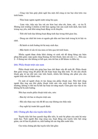 - Cöng viïåc baân giêëy phaãi ngöìi lêu möåt chöî cuäng coá taác haåi nhû trïn vaâo
tinh hoaân.

         - Tùæm hoùåc ngêm ngûúâi nûúác noáng lêu quaá.

      - Laâm viïåc, tiïëp xuác lêu vúái caác kim loaåi nhû chò, keäm, sùæt... vaâ tia X.
Nhûäng möi trûúâng ö nhiïîm coá thïí laâm ngûng viïåc saãn xuêët tinh dõch, laâm tinh
truâng suy yïëu, mêët khaã nùng hoaåt àöång vaâ di chuyïín.

         - Tiïët chïë tònh duåc khöng hoaåt àöång tònh duåc trong thúâi gian lêu.

         - Duâng caác chêët böi trún coá nguöìn göëc dêìu moã laâm tinh truâng bõ tï liïåt vaâ
chïët.

         - Bõ bïånh coá aãnh hûúãng túái böå maáy sinh duåc.

         - Mùæc bïånh vïì sùæc töë cuãa maáu coá liïn qua túái tinh hoaân.

      Nhiïìu ngûúâi àûúåc chûäa khoãi chûáng vö sinh rêët dïî daâng bùçng caác biïån
phaáp àún giaãn: mùåc quêìn röång thoaáng, boã huát thuöëc, laâm suát cên v.v... Nïëu sau
2 - 3 thaáng maâ vêîn khöng coá kïët quaã, nïn túái baác sô àïí khaám vaâ àiïìu trõ.

244. Phêîu thuêåt triïåt saãn nam

      Phêîu thuêåt triïåt saãn giuáp baån haån chïë àûúåc vêën àïì sinh àeã. Phêîu thuêåt
àún giaãn trong voâng 30 phuát àïí cùæt hoùåc buöåc öëng dêîn tinh. Vò chó cêìn chñnh
thuöëc gêy tï taåi chöî nïn viïåc tiïën haânh, nhiïìu khi khöng cêìn phaãi yïu cêìu
ngûúâi triïåt saãn túái bïånh viïån.

     Coá möåt söë ngûúâi chûa roä taác duång cuãa phêîu thuêåt naây. Nïn biïët rùçng
ngûúâi àaân öng sau khi phêîu thuêåt triïåt saãn vêîn sinh hoaåt tònh duåc bònh
thûúâng, khöng vò thïë maâ bõ bêët lûåc hoùåc xú cûáng maåch. Caãm giaác cuãa viïåc aái ên
khöng hïì bõ aãnh hûúãng.

         Nïëu baån muöën phêîu thuêåt triïåt saãn, nïn:

         - Baân kyä vúái baác sô chuyïn triïåt saãn

         - Hoãi cêín thêån moåi vêën àïì àïí sau naây khöng coân thùæc mùæc

         - Suy nghô kyä trûúác khi quyïët àõnh.

245. Chûáng phò àaåi cuãa tuyïën tiïìn liïåt

     Tuyïën tiïìn liïåt bao quanh öëng dêîn tiïíu, laâ möåt böå phêån cuãa möåt böå maáy
sinh duåc. Tuöíi ngûúâi àaân öng caâng cao, hoaåt àöång cuãa tuyïën tiïìn liïåt caâng
giaãm, caác tïë baâo bõ phònh ra, aãnh hûúãng túái caác öëng dêîn nûúác tiïíu.

         Caác triïåu chûáng phò àaåi tuyïën tiïìn liïåt göìm:
 