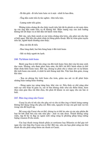 - Ài àaái giùæt - ài tiïíu luön luön vaâ ñt möåt - nhêët laâ ban àïm.

     - ÖËng dêîn nûúác tiïíu bõ tùæc ngheän - khoá tiïíu tiïån.

     - Lûúång nûúác tiïíu giaãm.

     Nhûäng triïåu chûáng àoá cho thêëy tuyïët tiïìn liïåt àaä bõ phònh ra túái mûác cheân
eáp vaâo öëng dêîn nûúác tiïíu vaâ ài khöng hïët. Hiïån tûúång naây coân aãnh hûúãng
khöng töët túái thêån vaâ coá thïí dêîn túái bïånh viïm thêån.

       Búãi vêåy, nïëu thêëy mònh coá caác triïåu chûáng nhû trïn, cêìn phaãi noái cho baác
sô biïët ngay. Àöi khi cêìn phaãi chûäa trõ bùçng phêîu thuêåt. Khi bõ viïm giaän tuyïën
tiïìn lïåt, ngûúâi bïånh thûúâng caãm thêëy:

     - Àau raát khi ài tiïíu

     - Àau lûng dûúái, hai bïn höng hoùåc úã àöi tinh hoaân

     - Söët vaâ thêëy ngûúâi úán laånh.

246. Tûå khaám tinh hoaân

      Bïånh ung thû coá thïí têën cöng vaâo àöi tinh hoaân (hoân daái) cuãa böå maáy sinh
duåc nam. Nhûng, nïëu àûúåc phaát hiïån súám, thò 90% túái 95% bïånh nhên coá thïí
àûúåc chûäa khoãi hoaân toaân. Búãi vêåy, chuáng ta phaãi chuá yá nhêån xeát vaâ tûå khaám
àöi tinh hoaân cuãa mònh, ñt nhêët laâ möîi thaáng möåt lêìn. Viïåc laâm àún giaãn, trong
khi tùæm:

     - Xoa xaâ phoâng lïn tinh hoaân cho trún, giaãm ma saát vaâ dïî phaát hiïån
nhûäng hiïån tûúång khaác thûúâng.

       - Duâng ngoán tay nêng tûâng hoân, kheä vên vï. Nïëu thêëy coá chöî cûáng nhû
möåt cuåc nhoã hoùåc bõ giaän ra, caác tïë baâo khöng chùæc nhû caác àiïím khaác, keâm
theo caãm giaác àau raát khoá chõu, thò phaãi ài khaám vaâ noái ngay cho caác baác sô
biïët.

247. Àaân öng cuäng cêìn Canxi

     Canxi laâ yïëu töë rêët cêìn cho phuå nûä vaâ cho caã àaân öng vò bïånh loaäng xûúng
khöng thïí daâng riïng cho phuå nûä. Hún nûäa, nguyïn töë naây coân giûä möåt vai troâ
trong vêën àïì huyïët aáp.

      Àïí cung cêëp Canxi cho cú thïí, chuáng ta coá thïí ùn sûäa vaâ caác saãn phêím àaä
loaåi boã búát chêët beáo cuãa sûäa nhû pho - maát vaâ sûäa chua. Traánh khöng uöëng
rûúåu, têåp ài böå vaâ àaåp xe ngoaâi aánh nùæng cuäng laâ phûúng phaáp tùng cûúâng
lûúång vitamin D cho mònh.

      Caác loaåi thuöëc trong thaânh phêìn coá cortisone hay Dilantin coá thïí gêy trúã
ngaåi cho viïåc hêëp thuå Canxi cuãa cú thïí. Búãi vêåy, nïëu caác baån phaãi uöëng caác thûá
thuöëc àoá cêìn phaãi uöëng thïm caác thuöëc coá Canxi.
 