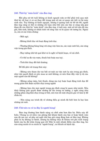 248. Thúâi kyâ "maän kinh" cuãa àaân öng

      Khi phuå nûä túái tuöíi khöng coá kinh nguyïåt nûäa cú thïí phaãi traãi qua möåt
thúâi kyâ röëi loaåi vò coá sûå thay àöíi trong möåt söë caác cú quan nöåi tiïët vaâ böå maáy
sinh saãn. Tuy khöng coá kinh nguyïåt, nhûng úã quaäng tuöíi tûâ 40 túái 60, ngûúâi
àaân öng cuäng coá thïí coá nhûäng röëi loaån nhû thïë nïn caác baác sô cuäng xïëp giai
àoaån àoá vaâo thúâi kyâ "maän kinh" cuãa àaân öng. úã tuöíi naây, möåt söë trúã nïn dïî caáu
gùæt, khoá tñnh, khöng coá nhiïåt tònh vúái cöng viïåc vaâ bi quan vúái tûúng lai. Ngoaâi
ra, coân coá caác triïåu chûáng:

     - Mêët nguã.

     - Khöng thiïët tha vúái hoaåt àöång tònh duåc.

       - Thûúâng khöng bùçng loâng vúái cöng viïåc laâm ùn, caác cuöåc cûúái hoãi, caác cöng
viïåc trong gia àònh.

     - Hay tûúãng nhúá túái quaá khûá vaâ lo nghô vïì bïånh hoaån, vïì caái chïët.

     - Coá thïí sa àaâ vaâo rûúåu, thuöëc huát hoùåc ma tuyá.

     - Tñnh khñ thay àöíi bêët thûúâng.

     Àïí àöëi phoá vúái traång thaái naây:

     - Khöng nïn tham dûå vaâo bêët cûá möåt sûå viïåc múái laå naâo trong gia àònh,
nhû viïåc quyïët àõnh coá nïn mua xe múái khöng, coá nïn thuác àêíy viïåc ly dõ cuãa
möåt ngûúâi naâo àoá khöng?

    - Khöng uöëng rûúåu, huát thuöëc, duâng ma tuyá hoùåc hoaåt àöång tònh duåc àïí
mong giaãm búát àûúåc sûå khoá chõu trong ngûúâi

      - Khöng laâm cho moåi ngûúâi trong gia àònh cuâng bi quan nhû mònh. Nïëu
thêëy khöng giaãi quyïët àûúåc nhûäng bïë tùæc trong tû tûúãng, yá nghô cuäng nhû
nhûäng phaãn ûáng khoá chõu trong cú thïí, nïn tòm túái möåt chuyïn gia vïì têm lyá àïí
chûäa trõ.

     - Nïn nêng cao trònh àöå vïì nhûäng àiïìu gò mònh àaä biïët hún laâ hoåc laâm
nhûäng caái múái.

249. Chúá nïn ra veã ta àêy laâ ngûúâi huâng!

      Àaân öng thûúâng lêm bïånh nùång vaâ chïët súám hún àaân baâ. Àiïìu naây dïî
hiïíu. Chuáng ta cûá nhòn vaâo phoâng àúåi khaám bïånh cuãa baác sô hoùåc bïånh viïån
naâo àoá maâ coi: söë phuå nûä ngöìi chúâ bao giúâ cuäng àöng hún söë àaân öng. Khöng
phaãi laâ hoå khöng coá bïånh, nhûng hoå khöng chõu ài khaám trûâ phi tònh traång
bïånh cuãa hoå àaä trêìm troång quaá röìi! Àêëy laâ möåt nhûúåc àiïím cuãa àaân öng, luác
naâo cuäng muöën toã ra mònh laâ "ngûúâi huâng", coi khinh caã bïånh têåt.
 