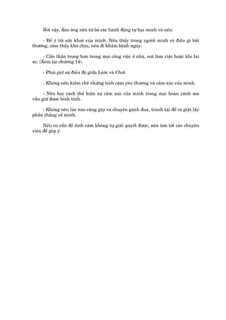 Búãi vêåy, àaân öng nïn tûâ boã caác haânh àöång tûå haåi mònh vaâ nïn:

     - Àïí yá túái sûác khoeã cuãa mònh. Nïëu thêëy trong ngûúâi mònh coá àiïìu gò bêët
thûúâng, caãm thêëy khoá chõu, nïn ài khaám bïånh ngay.

      - Cêìn thêån troång hún trong moåi cöng viïåc úã nhaâ, núi laâm viïåc hoùåc khi laái
xe. (Xem laåi chûúng 14).

     - Phaãi giûä sûå àiïìu àöå giûäa Laâm vaâ Chúi.

     - Khöng nïn kiïìm chïë nhûäng tònh caãm yïu thûúng vaâ caãm xuác cuãa mònh.

      - Nïn hoåc caách thïí hiïån sûå caãm xuác cuãa mònh trong moåi hoaân caãnh maâ
vêîn giûä àûúåc bònh tônh.

     - Khöng nïn luác naâo cuäng gêy ra chuyïn ganh àua, tranh taâi àïí coá giêåt lêëy
phêìn thùæng vïì mònh.

     Nïëu coá vêín àïì tònh caãm khöng tûå giaãi quyïët àûúåc, nïn tòm túái caác chuyïn
viïn àïí goáp yá.
 