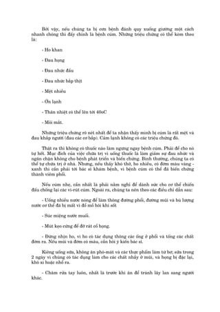 Búãi vêåy, nïëu chuáng ta bõ cún bïånh àaánh quyå xuöëng giûúâng möåt caách
nhanh choáng thò àêëy chñnh laâ bïånh cuám. Nhûäng triïåu chûáng coá thïí keâm theo
laâ:

     - Ho khan

     - Àau hoång

     - Àau nhûác àêìu

     - Àau nhûác bùæp thõt

     - Mïåt nhiïìu

     - ÚÁn laånh

     - Thên nhiïåt coá thïí lïn túái 40oC

     - Moãi mùæt.

     Nhûäng triïåu chûáng roä neát nhêët àïí ta nhêån thêëy mònh bõ cuám laâ rêët mïåt vaâ
àau khùæp ngûúâi (àau caác cú bùæp). Caãm laånh khöng coá caác triïåu chûáng àoá.

      Thêåt ra thò khöng coá thuöëc naâo laâm ngûng ngay bïånh cuám. Phaãi àïí cho noá
tûå hïët. Muåc àñch cuãa viïåc chûäa trõ vò uöëng thuöëc laâ laâm giaãm sûå àau nhûác vaâ
ngùn chùån khöng cho bïånh phaát triïín vaâ biïën chûáng. Bònh thûúâng, chuáng ta coá
thïí tûå chûäa trõ úã nhaâ. Nhûng, nïëu thêëy khoá thúã, ho nhiïìu, coá àúâm maâu vaâng -
xanh thò cêìn phaãi túái baác sô khaám bïånh, vò bïånh cuám coá thïí àaä biïën chûáng
thaânh viïm phöíi.

      Nïëu cuám nheå, cêìn nhêët laâ phaãi nùçm nghó àïí daânh sûác cho cú thïí chiïën
àêëu chöëng laåi caác vi-ruát cuám. Ngoaâi ra, chuáng ta nïn theo caác àiïìu chó dêîn sau:

      - Uöëng nhiïìu nûúác noáng àïí laâm thöng àûúâng phöíi, àûúâng muäi vaâ buâ lûúång
nûúác cú thïí àaä bõ mêët vò àöí möì höi khi söët

     - Suác miïång nûúác muöëi.

     - Muát keåo cûáng àïí àúä raát cöí hoång.

     - Àûâng nhõn ho, vò ho coá taác duång thöng caác öëng úã phöíi vaâ töëng caác chêët
àúâm ra. Nïëu muäi vaâ àúâm coá maáu, cêìn hoãi yá kiïën baác sô.

      Kiïng uöëng sûäa, khöng ùn phoá-maát vaâ caác thûåc phêím laâm tûâ bú; sûäa trong
2 ngaây vò chuáng coá taác duång laâm cho caác chêët nhêìy úã muäi, vaâ hoång bõ àùåc laåi,
khoá xò hoùåc nhöí ra.

      - Chùm rûãa tay luön, nhêët laâ trûúác khi ùn àïí traánh lêy lan sang ngûúâi
khaác.
 