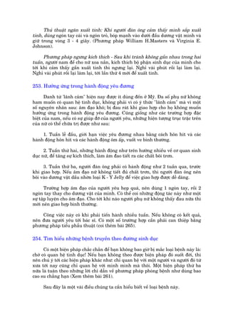 Thuã thuêåt ngùn xuêët tinh: Khi ngûúâi àaân öng caãm thêëy mònh sùæp xuêët
tinh, duâng ngoán tay caái vaâ ngoán troã, boáp maånh vaâo dûúái àêìu dûúng vêåt mònh vaâ
giûä trong voâng 3 - 4 giêy. (Phûúng phaáp William H.Masters vaâ Virginia E.
Johnson).

      Phûúng phaáp ngûng kñch thñch - Sau khi traánh khöng gêìn nhau trong hai
tuêìn, ngûúâi nam àïí cho nûä xoa nùæn, kñch thñch böå phêån sinh duåc cuãa mònh cho
túái khi caãm thêëy gêìn xuêët tinh thò ngûng laåi. Nghó vaâi phuát röìi laåi laâm laåi.
Nghó vaâi phuát röìi laåi laâm laåi, túái lêìn thûá 4 múái àïí xuêët tinh.

253. Hûúãng ûáng trong haânh àöång yïu àûúng

       Danh tûâ 'laänh caãm" hiïån nay àûúåc ñt duâng àïën úã Myä. Àa söë phuå nûä khöng
ham muöën coá quan hïå tònh duåc, khöng phaãi vò coá yá thûác "laänh caãm" maâ vò möåt
söë nguyïn nhên sau: êm àaåo khö; bõ àau raát khi giao húåp cho hoå khöng muöën
hûúãng ûáng trong haânh àöång yïu àûúng. Cuäng giöëng nhû caác trûúâng húåp àùåc
biïåt cuãa nam, nïëu coá sûå giuáp àúä cuãa ngûúâi yïu, nhûäng hiïån tûúång truåc trùåc trïn
cuãa nûä coá thïí chûäa trõ àûúåc nhû sau:

     1. Tuêìn lïî àêìu, giúái haån viïåc yïu àûúng nhau bùçng caách hön hñt vaâ caác
haânh àöång hön hñt vaâ caác haânh àöång öm êëp, vuöët ve bònh thûúâng.

      2. Tuêìn thûá hai, nhûäng haânh àöång nhû trïn hûúáng nhiïìu vïì cú quan sinh
duåc nûä, àïí tùng sûå kñch thñch, laâm êm àao tiïët ra caác chêët böi trún.

     3. Tuêìn thûá ba, ngûúâi àaân öng phaãi coá haânh àöång nhû 2 tuêìn qua, trûúác
khi giao húåp. Nïëu êm àaåo nûä khöng tiïët àuã chêët trún, thò ngûúâi àaân öng nïn
böi vaâo dûúng vêåt dêìu nhúân loaåi K - Y Jelly àïí viïåc giao húåp àûúåc dïî daâng.

       Trûúâng húåp êm àaåo cuãa ngûúâi yïu heåp quaá, nïn duâng 1 ngoán tay, röìi 2
ngoán tay thay cho dûúng vêåt cuãa mònh. Coá thïí coi nhûäng àöång taác naây nhû möåt
sûå têåp luyïån cho êm àaåo. Cho túái khi naâo ngûúâi phuå nûä khöng thêëy àau nûäa thò
múái nïn giao húåp bònh thûúâng.

    Cöng viïåc naây coá khi phaãi tiïën haânh nhiïìu tuêìn. Nïëu khöng coá kïët quaã,
nïn àûa ngûúâi yïu túái baác sô. Coá möåt söë trûúâng húåp cêìn phaãi can thiïåp bùçng
phûúng phaáp tiïíu phêîu thuêåt (coi thïm baâi 265).

254. Tòm hiïíu nhûäng bïånh truyïìn theo àûúâng sinh duåc

      Coá möåt biïån phaáp chùæc chùæn àïí baån khöng bao giúâ bõ mùæc loaåi bïånh naây laâ:
chúá coá quan hïå tònh duåc! Nïëu baån khöng theo àûúåc biïån phaáp àoá suöët àúâi, thò
nïn chuá yá túái caác biïån phaáp khaác nhû: chó quan hïå vúái möåt ngûúâi vaâ ngûúâi àoá tûâ
xûa túái nay cuäng chó quan hïå vúái mònh mònh maâ thöi. Möåt biïån phaáp thûá ba
nûäa laâ tuên theo nhûäng lúâi chó dêîn vïì phûúng phaáp phoâng bïånh nhû duâng bao
cao su chùèng haån (Xem thïm baâi 261).

     Sau àêy laâ möåt vaâi àiïìu chuáng ta cêìn hiïíu biïët vïì loaåi bïånh naây.
 