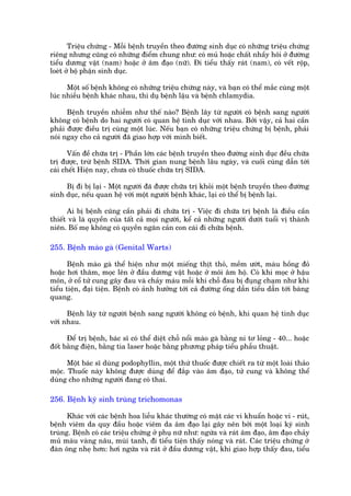Triïåu chûáng - Möîi bïånh truyïìn theo àûúâng sinh duåc coá nhûäng triïåu chûáng
riïng nhûng cuäng coá nhûäng àiïím chung nhû: coá muã hoùåc chêët nhêìy höi úã àûúâng
tiïíu dûúng vêåt (nam) hoùåc úã êm àaåo (nûä). Ài tiïíu thêëy raát (nam), coá vïët röåp,
loeát úã böå phêån sinh duåc.

      Möåt söë bïånh khöng coá nhûäng triïåu chûáng naây, vaâ baån coá thïí mùæc cuâng möåt
luác nhiïìu bïånh khaác nhau, thñ duå bïånh lêåu vaâ bïånh chlamydia.

      Bïånh truyïìn nhiïîm nhû thïë naâo? Bïånh lêy tûâ ngûúâi coá bïånh sang ngûúâi
khöng coá bïånh do hai ngûúâi coá quan hïå tònh duåc vúái nhau. Búãi vêåy, caã hai cêìn
phaãi àûúåc àiïìu trõ cuâng möåt luác. Nïëu baån coá nhûäng triïåu chûáng bõ bïånh, phaãi
noái ngay cho caã ngûúâi àaä giao húåp vúái mònh biïët.

       Vêën àïì chûäa trõ - Phêìn lúán caác bïånh truyïìn theo àûúâng sinh duåc àïìu chûäa
trõ àûúåc, trûâ bïånh SIDA. Thúâi gian nung bïånh lêu ngaây, vaâ cuöëi cuâng dêîn túái
caái chïët Hiïån nay, chûa coá thuöëc chûäa trõ SIDA.

     Bõ ài bõ laåi - Möåt ngûúâi àaä àûúåc chûäa trõ khoãi möåt bïånh truyïìn theo àûúâng
sinh duåc, nïëu quan hïå vúái möåt ngûúâi bïånh khaác, laåi coá thïí bõ bïånh laåi.

      Ai bõ bïånh cuäng cêìn phaãi ài chûäa trõ - Viïåc ài chûäa trõ bïånh laâ àiïìu cêìn
thiïët vaâ laâ quyïìn cuãa têët caã moåi ngûúâi, kïí caã nhûäng ngûúâi dûúái tuöíi võ thaânh
niïn. Böë meå khöng coá quyïìn ngùn caãn con caái ài chûäa bïånh.

255. Bïånh maâo gaâ (Genital Warts)

       Bïånh maâo gaâ thïí hiïån nhû möåt miïëng thõt thoã, mïìm ûúát, maâu höìng àoã
hoùåc húi thêm, moåc lïn úã àêìu dûúng vêåt hoùåc úã möi êm höå. Coá khi moåc úã hêåu
mön, úã cöí tûã cung gêy àau vaâ chaãy maáu möîi khi chöî àau bõ àuång chaåm nhû khi
tiïíu tiïån, àaåi tiïån. Bïånh coá aãnh hûúãng túái caã àûúâng öëng dêîn tiïíu dêîn túái baâng
quang.

      Bïånh lêy tûâ ngûúâi bïånh sang ngûúâi khöng coá bïånh, khi quan hïå tònh duåc
vúái nhau.

      Àïí trõ bïånh, baác sô coá thïí diïåt chöî nöíi maâo gaâ bùçng ni tú loãng - 40... hoùåc
àöët bùçng àiïån, bùçng tia laser hoùåc bùçng phûúng phaáp tiïíu phêîu thuêåt.

      Möåt baác sô duâng podophyllin, möåt thûá thuöëc àûúåc chiïët ra tûâ möåt loaâi thaão
möåc. Thuöëc naây khöng àûúåc duâng àïí àùæp vaâo êm àaåo, tûã cung vaâ khöng thïí
duâng cho nhûäng ngûúâi àang coá thai.

256. Bïånh kyá sinh truâng trichomonas

      Khaác vúái caác bïånh hoa liïîu khaác thûúâng coá mùåt caác vi khuêín hoùåc vi - ruát,
bïånh viïm da quy àêìu hoùåc viïm da êm àaåo laåi gêy nïn búãi möåt loaåi kyá sinh
truâng. Bïånh coá caác triïåu chûáng úã phuå nûä nhû: ngûáa vaâ raát êm àaåo, êm àaåo chaãy
muã maâu vaâng nêu, muâi tanh, ài tiïíu tiïån thêëy noáng vaâ raát. Caác triïåu chûáng úã
àaân öng nheå hún: húi ngûáa vaâ raát úã àêìu dûúng vêåt, khi giao húåp thêëy àau, tiïíu
 