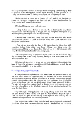 tiïån thêëy noáng vaâ raát, coá muã úã da bao qui àêìu (trûúâng húåp ngûúâi khöng löåt àûúåc
da quy àêìu ra maâ khöng phêîu thuêåt). Ngûúâi àaân öng bõ viïm quy àêìu coá thïí
khöng biïët mònh coá bïånh vaâ laâm lêy sang ngûúâi yïu trong khi giao húåp.

     Muöën xaác àõnh roä bïånh, baác sô thûúâng lêëy chêët nhêìy úã êm àaåo hay àêìu
dûúng vêåt cuãa ngûúâi bïånh mang soi dûúái kñnh hiïín vi hoùåc lêëy chêët nhúân chöî
ngûáa raát cuãa bïånh nhên àïí xeát nghiïåm.

     Nïëu baån khöng may mùæc bïånh naây, nïn:

      - Uöëng àuã liïìu thuöëc do baác sô kï àún. Baác sô thûúâng cho uöëng thuöëc
metronidazole (tïn thûúng maåi laâ Flagyl). Phuå nûä mang thai khöng nïn uöëng
thuöëc naây trong 3 thaáng àêìu cuãa thúâi kyâ coá mang.

     - Khöng àûúåc uöëng rûúåu trong thúâi gian 24 giúâ trûúác khi uöëng thuöëc
metronidazole, vò rûúåu vaâ thuöëc seä laâm cho ngûúâi uöëng thuöëc buöìn nön mûãa,
choáng mùåt vaâ nhûác àêìu.

     - Phuå nûä nïn thuåt rûãa êm àaåo vaâ böå phên sinh duåc bùçng dung dõch
providine iodine hoùåc giêëm pha loaäng (khöng nïn duâng nûúác pha
metromdezole, khöng coá taác duång). Baån haäy hoãi baác sô vïì àöå loaäng cuãa giêëm
duâng àïí rûãa vaâ thuåt rûãa bao nhiïu lêìn trong ngaây.

      - Àïí laâm dõu àau vuâng böå phêån sinh duåc bõ viïm, nïn rûãa ñt nhêët möîi ngaây
möåt lêìn bùçng nûúác vaâ xaâ phoâng loaåi nheå, khöng coá chêët thúm (àûúåc àiïìu chïë
riïng cho viïåc trõ bïånh).

     Nïëu baån mùæc bïånh naây vò ngûúâi yïu lêy sang, phaãi noái àïí ngûúâi yïu baån
cuâng ài chûäa. Chó möåt ngûúâi chûäa khöng thïí khoãi vò khi quan hïå tònh duåc vúái
nhau, ngûúâi chûäa khoãi röìi, bõ lêy trúã laåi.

257. Triïåu chûáng bïånh Chlamydia

     Chlamydia hiïån laâ bïånh truyïìn theo àûúâng sinh àuåc phöí biïën nhêët úã Myä.
Khi mùæc bïånh, ngûúâi àaân öng thêëy noáng raát öëng tiïíu khi ài tiïíu. Buöíi saáng,
thûúâng thêëy coá chêët nhêìy trùæng úã àêìu quy àêìu. úã phuå nûä, cuäng coá chêët nhêìy úã
êm àaåo keâm theo hiïån tûúång àaái giùæt (luác naâo cuäng buöìn tiïíu tiïån). Nhiïìu khi,
nhûäng triïåu chûáng trïn rêët nheå khiïën ngûúâi bïånh khöng biïët mònh bõ bïånh.
Tuy vêåy, nïëu khöng àûúåc chûäa trõ bïånh seä dêîn túái nhûäng tònh traång trêìm troång
hún nhû viïm nhiïîm tuyïën tiïìn liïåt úã nam vaâ chûáng vö sinh (khöng coá khaã
nùng thuå thai) úã nûä.

      Tuy Chlamydia khöng phaãi laâ bïånh troång, nhûng muöën chûäa khoãi hùèn,
cêìn phaãi àïí baác sô theo doäi möåt thúâi gian daâi. Viïåc thûã test àïí phaát hiïån vaâ
kiïím tra bïånh, cêìn phaãi lêëy mö àïí cêëy vaâ xeát nghiïåm. Viïåc laâm naây rêët töën
keám nïn thûúâng baác sô chó thûã test àún giaãn thöi.

    Baác sô thûúâng chûäa bïånh bùçng caách cho bïånh nhên uöëng thuöëc khaáng sinh
nhû tetracycline hoùåc erythromycin trong voâng 2 - 3 tuêìn lïî vaâ yïu cêìu ngûúâi
 