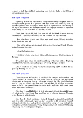 coá quan hïå tònh duåc vúái bïånh nhên cuäng phaãi chûäa trõ duâ hoå coá thïí khöng coá
triïåu chûáng mùæc bïånh.

258. Bïånh Herpes II

       Bïånh naây do möåt loaåi viruát coá mùåt trong caác chêët nhêìy úã böå phêån sinh duåc
cuãa ngûúâi bïånh gêy ra. Khi quan hïå tònh duåc, chñnh chêët nhêìy naây laâm lêy
bïånh tûâ ngûúâi coá bïånh sang ngûúâi khaác. Ngûúâi bõ bïånh lêìn àêìu tiïn thûúâng bõ
söët, ngûúâi nhûác moãi vaâ àùåc biïåt bõ nöíi haåch úã gêìn böå phêån sinh duåc vaâ hêåu mön.
Triïåu chûáng cuãa lêìn mùæc bïånh sau, coá thïí nheå hún.

     Bïånh àûúåc baác sô chó àõnh dûúái tïn viïët tùæt laâ HSVII (Herpes simplex
virus type II). Ngûúâi bïånh coá thïí tûå sùn soác nhû sau, khi haåch sûng to:

    - Lau rûãa chung quanh hoùåc bùçng nûúác muöëi loaäng. Nïëu coá loaåi chêåu
ngêm àñt àïí rûãa caâng töët.

     - Àùæp miïëng vaãi gaåc coá têím thuöëc khaáng sinh lïn trïn chöî haåch àïí ngùn
ngûâa vïët thûúng lan röång.

      - Uöëng thuöëc giaãm àau.

     - Hoãi baác sô vïì viïåc uöëng thuöëc diïåt viruát hoùåc acyclovir (tïn thûúng maåi laâ
Zovirax)

      Trong thúâi gian bïånh, hïët sûác traánh khöng súâ tay vaâo mùæt àïí àïì phoâng
viruát bïånh lêy vaâo mùæt. Khöng àûúåc giao húåp trong thúâi gian coá bïånh.

     Chuá yá: Viruát cuãa bïånh naây vêîn lêy lan àûúåc sang ngûúâi baån tònh duâ khi
giao húåp àaä duâng bao cao su.

259. Bïånh giang mai

      Bïånh giang mai khöng phaãi laâ loaåi bïånh àùåc biïåt cuãa loaåi ngûúâi ùn chúi
chuyïn nghiïåp. Ai cuäng coá thïí mùæc bïånh. Bïånh coá thïí chûäa khoãi hoaân toaân.
Nhûng, nïëu khöng àûúåc chûäa trõ cêín thêån, bïånh coá thïí dêîn túái nhiïìu chûáng
nhû suy tim, suy nhûúåc toaân thên, muâ, àiïn vaâ chïët. Laâ möåt loaåi bïånh nguy
hiïím, coá thïí lêy lan tûâ ngûúâi naây qua ngûúâi khaác, bïånh tiïën triïín tûâ tûâ, trong
nhiïìu nùm, qua 3 giai àoaån:

       Giai àoaån I - sau khi bõ bïånh tûâ 4 - 6 tuêìn, ngûúâi bïånh thêëy xuêët hiïån möåt
vïët loeát troân, búâ cûáng, khöng àau, moåc lïn úã núi coá tiïëp xuác tònh duåc. Muån naây
seä lùån ài, sau àoá möåt vaâi tuêìn.

      Giai àoaån II - Caách giai àoaån I chûâng 1 thaáng, trïn thên thïí ngûúâi bïånh
xuêët hiïån nhiïìu nöët àoã, caã úã gan baân tay, baân chên vaâ àöi khi coá caã úã quanh
miïång vaâ muäi keâm theo nhûäng vïët röåp coá nûúác bïn trong, söët cuâng nhûäng triïåu
chûáng àau ngûúâi nhû bïånh cuám. Trong thúâi gian naây bïånh nhên coá thïí bõ ruång
tûâng maãng toác, rêu, löng maây, löng mi...
 