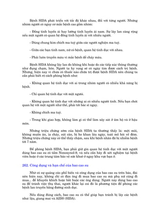 Bïånh SIDA phaát triïín vúái töëc àöå khaác nhau, àöëi vúái tûâng ngûúâi. Nhûäng
nhoám ngûúâi coá nguy cú mùæc bïånh cao göìm nhoám:

     - Àöìng tñnh luyïën aái hay lûúäng tñnh luyïën aái nam. Sûå lêy lan caâng röång
nïëu möåt ngûúâi coá quan hïå àöìng tñnh luyïën aái vúái nhiïìu ngûúâi.

       - Duâng chung kim chñch ma tuyá giûäa caác ngûúâi nghiïån ma tuyá.

       - Giûäa caác baån tònh nam, nûä coá bïånh, quan hïå tònh duåc vúái nhau.

       - Phaãi luön truyïìn maáu vò mùæc bïånh dïî chaãy maáu.

      Bïånh SIDA khöng lêy lan do khöng khñ hoùåc do caác tiïëp xuác thöng thûúâng
nhû àuång chaåm, hön. Ngûúâi ta hy voång seä coá ngaây tòm àûúåc caách trõ bïånh.
Nhûng, hiïån nay vò chûa coá thuöëc naâo chûäa trõ àûúåc bïånh SIDA nïn chuáng ta
cêìn phaãi biïët roä caách phoâng bïånh nhû:

     - Khöng quan hïå tònh duåc vúái ai trong nhoám ngûúâi coá nhiïìu khaã nùng bõ
bïånh.

       - Chó quan hïå tònh duåc vúái möåt ngûoâò.

    - Khöng quan hïå tònh duåc vúái nhûäng ai coá nhiïìu ngûúâi tònh. Nïëu baån choát
quan hïå vúái möåt ngûúâi nhû thïë, phaãi túái baác sô ngay.

       - Khöng chñch ma tuyá.

       - Trong khi giao húåp, khöng laâm gò coá thïí laâm xêy saát úã êm höå vaâ úã hêåu
mön.

       Nhûäng triïåu chûáng súám cuãa bïånh SIDA ta thûúâng thêëy laâ: mïåt moãi,
khöng muöën ùn, óa chaãy, suát cên, bõ ho khan lêu ngaây, toaát möì höi vïì àïm.
Nhûäng triïåu chûáng naây coá thïí thêëy chêåm, sau khi bïånh nhên àaä bõ nhiïîm bïånh
túái 7 nùm.

     Àïí phoâng bïånh SIDA, baån phaãi giûä gòn quan hïå tònh duåc vúái möåt ngûúâi
duâng bao cao su coá têím Nonoxynol-9, vaâ nïëu cêìn haäy ài xeát nghiïåm taåi bïånh
viïn hoùåc úã caác trung têm baão vïå sûác khoeã úã ngay khu vûåc baån úã.

262. Cöng duång vaâ haån chïë cuãa bao cao su

     Nhúâ coá sûå quaãng caáo phöí biïën vaâ cöng duång cuãa bao cao su trïn baáo, àaâi
nïn hiïån nay, khöng chó coá àaân öng ài mua bao cao su maâ phuå nûä cuäng ài
mua... àïí khuyïën khñch hoùåc bùæt buöåc caác öng duâng. Ngûúâi naây duâng bao cao
su àïí traánh viïåc thuå thai, ngûúâi khaác laåi coi àoá laâ phûúng tiïån àïí phoâng caác
bïånh lan truyïìn bùçng àûúâng sinh duåc.

     Nïëu duâng àuáng caách, bao cao su coá thïí giuáp baån traánh bõ lêy caác bïånh
nhû: lêåu, giang mai vaâ AIDS (SIDA).
 