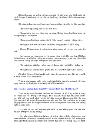 Nhûng bao cao su khöng coá hiïåu quaã àöëi vúái caác bïånh nhû bïånh maâo gaâ,
bïånh Herpes II vò nhûäng vi- ruát cuãa caác bïånh naây rêët nhoã coá thïí chui qua maâng
cao su.

        Àïí sûã duång bao cao su coá hiïåu quaã, baån nïn theo caác àiïìu chó dên sau àêy:

        - Chó nïn duâng nhûäng bao cao su múái mua.

     - Choån nhûäng bao laâm bùçng cao su latex. Khöng duâng loaåi laâm bùçng caác
maâng àöång vêåt, dïî bõ raách.

        - Khöng duâng loaåi àûúåc quaãng caáo laâ "siïu moãng". Loaåi naây rêët dïî raách.

        - Khöng nïn tñch trûä nhiïìu bao vaâ àïí lêu trong tuái kñn vò dïî bõ hoãng.

        - Khöng àïí bao cao su úã núi coá aánh nùæng, noáng, coá tia cûåc tñm hoùåc êím
möëc.

       - Àeo bao cao su vaâo dûúng vêåt luác cûúng cûáng trûúác khi giao húåp. Àùåt bao
úã àêìu dûúng vêåt röìi chaãi xuöëng túái têån cuâng. úã àêìu dûúng vêåt, coá möåt phêìn nhoã
cuãa bao coân tröëng, àïí nhêån lûúång tinh dõch phun vaâo.

        - Khi xuêët tinh, giûä chùåt cuöëng bao vúái dûúng vêåt, cho túái khi ruát bao ra

        - Khöng böi caác chêët nhúân coá göëc tûâ dêìu moã, dêìu thûåc vêåt vaâ bao cao su.

     Caác chêët àoá coá thïí laâm bao bõ raách. Nïëu cêìn, nïn mua loaåi dêìu böi trún K-
Y Jelly coá baán úã caác hiïåu thuöëc.

    Trûúâng húåp bao cao su bõ raách, muöën traánh thuå thai cho phña nûä, nïn búm
ngay vaâo êm höå thuöëc diïåt tinh truâng nhû Nonoxynol-9.

263. Nïn noái vúái lûáa tuöíi dûúái 20 vïì vêën àïì tònh duåc nhû thïë naâo?

      Theo nhûäng cuöåc àiïìu tra tòm hiïíu vïì lûáa tuöíi 18, 19 úã Myä thò coá 8 trong
söë 10 em trai vaâ 7 trong söë 10 em gaái àaä coá quan hïå tònh duåc. Phêìn lúán caác böë
meå, khi biïët con mònh nhû vêåy chó biïët tûác giêån maâ khöng nghô túái viïåc giaáo
duåc con mònh vïì nhûäng hêåu quaã cuãa sûå viïåc àoá. Sau àêy laâ nhûäng lúâi khuyïn
àïí giuáp caác bêåc cha meå àöëi phoá vúái tònh hònh naây möåt caách bònh tônh, vúái sûå suy
nghô sêu sùæc hún:

      - Haäy noái vúái con trai hoùåc con gaái mònh taåi sao böë meå quan têm àïën vêën
àïì naây. Àûâng vöåi kïët töåi chuáng.

      - Haäy cho chuáng biïët rùçng böë meå rêët thöng caãm vaâ hiïíu nhûäng caãm giaác
ham muöën vïì tònh duåc úã lûáa tuöíi naây rêët maånh vaâ thöi thuác cú thïí, nhûng cêìn
phaãi nghô túái hêåu quaã cuãa viïåc quan hïå tònh duåc nhû viïåc mang thai, caác bïånh
 