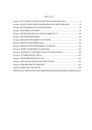 MUÅC LUÅC

Chûúng 1 XÛÃ LYÁ NHANH VÚÁI NHÛÄNG VÊËN ÀÏÌ VÏÌ SÛÁC KHOEÃ HAÂNG NGAÂY ................................... 2

Chûúng 2 NHÛÄNG VÊËN ÀÏÌ CHÑNH VÏÌ PHOÂNG BÏÅNH, PHAÁT HIÏÅN VAÂ TRÕ BÏÅNH ........................ 49

Chûúng 3 ÀÏÍ COÁ SÛÁC KHOEÃ VAÂ GIÛÄ ÀÛÚÅC SÛÁC KHOEÃ .................................................................... 76

Chûúng 4 THÛÅC PHÊÍM VAÂ SÛÁC KHOEÃ ................................................................................................ 92

Chûúng 5 PHÛÚNG PHAÁP SUÅT CÊN - NÙÅNG BAO NHIÏU TUYÂ YÁ ................................................... 105

Chûúng 6 LAÂM GÒ ÀÏÍ THÙÆNG STRESS............................................................................................... 119

Chûúng 7 LIÏN QUAN GIÛÄA CAÃM XUÁC VAÂ SÛÁC KHOEÃ .................................................................... 135

Chûúng 8 THOAÁT LY VOÂNG NGHIÏÅN NGÊÅP...................................................................................... 145

Chûúng 9 NHÛÄNG VÊËN ÀÏÌ SÛÁC KHOEÃ RIÏNG CUÃA PHUÅ NÛÄ ......................................................... 163

Chûúng 10 NHÛÄNG VÊËN ÀÏÌ RIÏNG CUÃA PHAÁI NAM ....................................................................... 181

Chûúng 11 HAÅNH PHUÁC VAÂ SÛÁC KHOEÃ TRONG CUÖÅC SÖËNG TÒNH DUÅC ..................................... 189

Chûúng 12 SÛÁC KHOEÃ TÖËT SAU TUÖÍI 55 .......................................................................................... 201

Chûúng 13 KHOEÃ TRÏN ÀÛÚÂNG ÀI DU LÕCH ................................................................................... 211

chûúng 14 BIÏËT CAÁCH ÀÏÌ PHOÂNG SEÄ GIÛÄ ÀÛÚÅC AN TOAÂN ........................................................... 223

Chûúng 15 HAÂM RÙNG ÀEÅP, SÛÁC KHOEÃ TÖËT ................................................................................... 242

Chûúng 16 NHÛÄNG NHU CÊÌU VÏÌ Y TÏË ............................................................................................. 250

PHÊÌN PHUÅ LUÅC MÖÅT SÖË TEST VÏÌ SÛÁC KHOEÃ LIÏN QUAN TÚÁI THOÁI QUEN CUÃA MÖÎI NGÛÚÂI 271
 