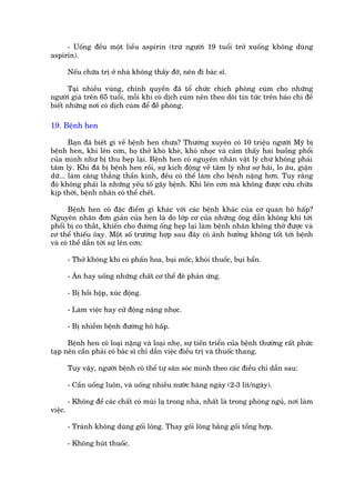- Uöëng àïìu möåt liïìu aspirin (trûâ ngûúâi 19 tuöíi trúã xuöëng khöng duâng
aspirin).

         Nïëu chûäa trõ úã nhaâ khöng thêëy àúä, nïn ài baác sô.

       Taåi nhiïìu vuâng, chñnh quyïìn àaä töí chûác chñch phoâng cuám cho nhûäng
ngûúâi giaâ trïn 65 tuöíi, möîi khi coá dõch cuám nïn theo doäi tin tûác trïn baáo chñ àïí
biïët nhûäng núi coá dõch cuám àïí àïì phoâng.

19. Bïånh hen

       Baån àaä biïët gò vïì bïånh hen chûa? Thûúâng xuyïn coá 10 triïåu ngûúâi Myä bõ
bïånh hen, khi lïn cún, hoå thúã khoâ kheâ, khoá nhoåc vaâ caãm thêëy hai buöìng phöíi
cuãa mònh nhû bõ thu heåp laåi. Bïånh hen coá nguyïn nhên vêåt lyá chûá khöng phaãi
têm lyá. Khi àaä bõ bïånh hen röìi, sûå kñch àöång vïì têm lyá nhû súå haäi, lo êu, giêån
dûä... laâm cùng thùèng thêìn kinh, àïìu coá thïí laâm cho bïånh nùång hún. Tuy rùçng
àoá khöng phaãi laâ nhûäng yïëu töë gêy bïånh. Khi lïn cún maâ khöng àûúåc cûáu chûäa
kõp thúâi, bïånh nhên coá thïí chïët.

       Bïånh hen coá àùåc àiïím gò khaác vúái caác bïånh khaác cuãa cú quan hö hêëp?
Nguyïn nhên àún giaãn cuãa hen laâ do lúáp cú cuãa nhûäng öëng dêîn khöng khñ túái
phöíi bõ co thùæt, khiïën cho àûúâng öëng heåp laåi laâm bïånh nhên khöng thúã àûúåc vaâ
cú thïí thiïëu öxy. Möåt söë trûúâng húåp sau àêy coá aãnh hûúãng khöng töët túái bïånh
vaâ coá thïí dêîn túái sûå lïn cún:

         - Thúã khöng khñ coá phêën hoa, buåi möëc, khoái thuöëc, buåi bêín.

         - Ùn hay uöëng nhûäng chêët cú thïí àï phaãn ûáng.

         - Bõ höìi höåp, xuác àöång.

         - Laâm viïåc hay cûã àöång nùång nhoåc.

         - Bõ nhiïîm bïånh àûúâng hö hêëp.

      Bïånh hen coá loaåi nùång vaâ loaåi nheå, sûå tiïën triïín cuãa bïånh thûúâng rêët phûác
taåp nïn cêìn phaãi coá baác sô chó dêîn viïåc àiïìu trõ vaâ thuöëc thang.

         Tuy vêåy, ngûúâi bïånh coá thïí tûå sùn soác mònh theo caác àiïìu chó dêîn sau:

         - Cêìn uöëng luön, vaâ uöëng nhiïìu nûúác haâng ngaây (2-3 lñt/ngaây).

         - Khöng àïí caác chêët coá muâi laå trong nhaâ, nhêët laâ trong phoâng nguã, núi laâm
viïåc.

         - Traánh khöng duâng göëi löng. Thay göëi löng bùçng göëi töíng húåp.

         - Khöng huát thuöëc.
 