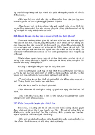 lêy truyïìn bùçng àûúâng sinh duåc coá thïí mùæc phaãi, nhûäng chuyïån rùæc röëi vïì vêën
àïì tònh caãm...

      - Nïëu baån thêëy con mònh vêîn tiïëp tuåc khöng nhõn àûúåc viïåc giao húåp, nïn
baân thùèng thùæn vúái con vïì phûúng phaáp traánh thuå thai.

     - Daåy cho con biïët caác triïåu chûáng, hêåu quaã vaâ caách chûäa trõ caác bïånh lêy
truyïìn bùçng àûúâng sinh duåc, caác phûúng phaáp àïì phoâng giûä cho mònh khoãi bõ
lêy caác bïånh àoá trong khi quan hïå tònh duåc.

264. Ngûúâi àaä qua cún àau tim coá quan hïå tònh duåc àûúåc khöng?

      Nhiïìu àöi vúå chöìng traánh quan hïå tònh duåc vúái nhau, sau khi möåt ngûúâi
vûâa qua cún àau tim. Thêåt ra, cuäng khöng nhêët thiïët phaãi nhû vêåy. Trong khi
giao húåp, nhõp tim cuãa con ngûúâi coá àêåp nhanh lïn, nhûng khöng àïën mûác àöå
gêy nguy hiïím, maâ chó ngang vúái khi ngûúâi àoá ài lïn thang gaác maâ thöi. Búãi
vêåy, sau khi qua möåt cún àau tim, ngûúâi naâo vêîn coá thïí leo lïn hai têìng lêìu
hoùåc cuöëc böå thoaãi maái quanh nhaâ, thò viïåc tham gia möåt cuöåc ên aái cuäng chùèng
hïì hêën gò.

      Nïëu baån hoùåc ngûúâi chung chùn göëi vúái baån bõ àau tim, nïn hoãi baác sô vïì
nhûäng triïåu chûáng gò àaáng lo ngaåi khi hai ngûúâi ên aái vúái nhau; cêìn phaãi àöëi
phoá thïë naâo trong trûúâng húåp àoá.

      Sau àêy laâ nhûäng lúâi khuyïn, baån lïn chuá yá laâm theo:

      - Nïn choån thúâi gian thñch húåp vúái baån nhêët àïí daânh thúâi gian cho viïåc ên
aái. Thñ duå baån thêëy sûác khoeã mònh töët nhêët vaâo buöíi saáng hoùåc buöíi töëi, vaâo luác
khuya möåt chuát vò trûúác àoá, baån àaä àûúåc nghó ngúi möåt laát röìi.

     - Traánh khöng ùn caác loaåi baánh coá nhiïìu chêët beáo, khöng uöëng rûúåu, caâ -
phï. Nhûäng thûá àoá laâm cho tim baån mïåt thïm.

      - Chó nïn ên aái sau khi ùn àûúåc 3 giúâ trúã ài.

    - Nïn nùçm dûúái àïì traánh phaãi chöëng tay gaánh sûác nùång cuãa chñnh cú thïí
mònh.

     - Nïëu coá lúâi khuyïn cuãa baác sô sùn soác cho baån, haäy duâng möåt viïn thuöëc
nñtroglyxïrin trûúác khi nhêåp cuöåc.

265. Chên dung möåt chuyïn gia vïì tònh duåc

      Nhiïìu khi, coá nhûäng vêën àïì vïì tònh duåc maâ mònh khöng tûå giaãi quyïët
àûúåc, phaãi nhúâ túái caác baác sô hay chuyïn gia. Caác võ àoá phaãi coá nhûäng àiïím gò
àïí chuáng ta coá thïí tin tûúãng? Sau àêy laâ nhûäng yá kiïën giuáp caác baån tòm àûúåc
möåt söë ngûúâi töët, coá khaã nùng vïì vêën àïì naây:

     - Nïn nhúâ baác sô phuå khoa hoùåc niïåu àaåo giúái thiïåu cho mònh möåt chuyïn
viïn vïì caác vêën àïì tònh duåc, coá khaã nùng vaâ àaáng tin cêåy.
 