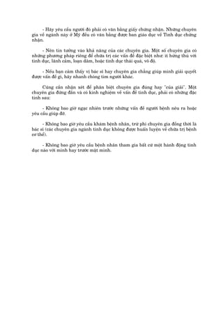 - Haäy yïu cêìu ngûúâi àoá phaãi coá vùn bùçng giêëy chûáng nhêån. Nhûäng chuyïn
gia vïì ngaânh naây úã Myä àïìu coá vùn bùçng àûúåc ban giaáo duåc vïì Tònh duåc chûáng
nhêån.

     - Nïn tin tûúãng vaâo khaã nùng cuãa caác chuyïn gia. Möåt söë chuyïn gia coá
nhûäng phûúng phaáp riïng àïí chûäa trõ caác vêën àïì àùåc biïåt nhû: ñt hûáng thuá vúái
tònh duåc, laänh caãm, loaån dêm, hoùåc tònh duåc thaái quaá, vö àöå.

      - Nïëu baån caãm thêëy võ baác sô hay chuyïn gia chùèng giuáp mònh giaãi quyïët
àûúåc vêën àïì gò, haäy nhanh choáng tòm ngûúâi khaác.

     Cuäng cêìn nhêån xeát àïí phên biïåt chuyïn gia àuáng hay "cuãa giaãi". Möåt
chuyïn gia àûáng àùæn vaâ coá kinh nghiïåm vïì vêën àïì tònh duåc, phaãi coá nhûäng àùåc
tñnh sau:

     - Khöng bao giúâ ngaåc nhiïn trûúác nhûäng vêën àïì ngûúâi bïånh nïu ra hoùåc
yïu cêìu giuáp àúä.

      - Khöng bao giúâ yïu cêìu khaám bïånh nhên, trûâ phi chuyïn gia àöìng thúâi laâ
baác sô (caác chuyïn gia ngaânh tònh duåc khöng àûúåc huêën luyïån vïì chûäa trõ bïånh
cú thïí).

      - Khöng bao giúâ yïu cêìu bïånh nhên tham gia bêët cûá möåt haânh àöång tònh
duåc naâo vúái mònh hay trûúác mùåt mònh.
 