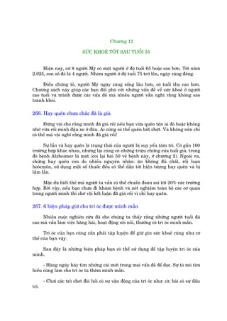 Chûúng 12

                             SÛÁC KHOEÃ TÖËT SAU TUÖÍI 55


     Hiïån nay, cûá 8 ngûúâi Myä coá möåt ngûúâi úã àöå tuöíi 65 hoùåc cao hún. Túái nùm
2.025, con söë àoá laâ 4 ngûúâi. Nhoám ngûúâi úã àöå tuöíi 75 trúã lïn, ngaây caâng àöng.

      Àiïìu chûáng toã, ngûúâi Myä ngaây caâng söëng lêu hún, coá tuöíi thoå cao hún.
Chûúng saách naây giuáp caác baån àöëi phoá vúái nhûäng vêën àïì vïì sûác khoeã úã ngûúâi
cao tuöíi vaâ traánh àûúåc caác vêën àïì maâ nhiïìu ngûúâi vêîn nghô rùçng khöng sao
traánh khoãi.

266. Hay quïn chûa chùæc àaä laâ giaâ

      Àûâng vöåi cho rùçng mònh àaä giaâ röìi nïëu baån vûâa quïn tïn ai àoá hoùåc khöng
nhúá vûâa röìi mònh àêåu xe úã àêu. Ai cuäng coá thïí quïn bêët chúåt. Vaâ khöng nïn chó
coá thïë maâ vöåi nghô rùçng mònh àaä giaâ röìi!

      Sûå lêîn vaâ hay quïn laâ traång thaái cuãa ngûúâi bõ suy yïëu têm trñ. Coá gêìn 100
trûúâng húåp khaác nhau, nhûng laåi cuâng coá nhûäng triïåu chûáng cuãa tuöíi giaâ, trong
àoá bïånh Alzheimer laâ möåt (coi laåi baâi 50 vïì bïånh naây, úã chûúng 2). Ngoaâi ra,
chûáng hay quïn coân do nhiïìu nguyïn nhên: ùn khöng àuã chêët, röëi loaån
hooácmön, sûã duång möåt söë thuöëc àïìu coá thïí dêîn túái hiïån tûúång hay quïn vaâ bõ
lêìm lêîn.

      Mùåc duâ biïët thïë maâ ngûúâi ta vêîn coá thïí chuêín àoaán sai túái 20% caác trûúâng
húåp. Búãi vêåy, nïëu baån chûa ài khaám bïånh vaâ xeát nghiïåm toaân böå caác cú quan
trong ngûúâi mònh thò chúá vöåi kïët luêån àaä giaâ röìi vò chó hay quïn.

267. 6 biïån phaáp giûä cho trñ oác àûúåc minh mêîn

     Nhiïìu cuöåc nghiïn cûáu àaä cho chuáng ta thêëy rùçng nhûäng ngûúâi tuöíi àaä
cao maâ vêîn laâm viïåc hùng haái, hoaåt àöång söi nöìi, thûúâng coá trñ oác minh mêîn.

      Trñ oác cuãa baån cuäng cêìn phaãi têåp luyïån àïí giûä gòn sûác khoeã cuäng nhû cú
thïí cuãa baån vêåy.

    Sau àêy laâ nhûäng biïån phaáp baån coá thïí sûã duång àïí têåp luyïån trñ oác cuãa
mònh.

      - Haâng ngaây haäy tòm nhûäng caái múái trong moåi vêën àïì àïí àoåc. Sûå toâ moâ tòm
hiïíu cuäng laâm cho trñ oác ta thïm minh mêîn.

       - Chúi caác troâ chúi àoâi hoãi coá sûå vêån àöång cuãa trñ oác nhû: cúâ, baâi coá sûå àêëu
trñ.
 