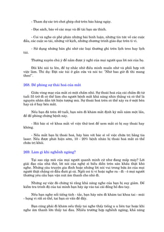 - Tham dûå caác troâ chúi gheáp chûä trïn baáo haâng ngaây.

        - Àoåc saách, baáo vïì caác muåc vaâ àïì taâi baån ûa thñch.

      - Coi vaâ nghe coá phï phaán nhûäng baâi bònh luêån, nhûäng tin tûác vïì caác cuöåc
àêíu, caác cuöåc so taâi, nhûäng vúã kõch, nhûäng chûúng trinh giaáo duåc trïn ti vi.

        - Sûã duång nhûäng baãn ghi nhúá caác loaåi thûúâng ghi trïn lõch treo hay lõch
tuái.

        Thûúâng xuyïn chuá yá àïí nùæm àûúåc yá nghô cuãa moåi ngûúâi qua lúâi noái cuãa hoå.

      Àöi khi noái to lïn, àïí tûå nhùæc nhúã àiïìu mònh muöën nhúá vaâ phöëi húåp vúái
viïåc laâm. Thñ duå: Àùåt caác tuái úã gêìn cûãa vaâ noái to: "Nhúá bao giúâ ài thò mang
theo!".

268. Àïì phoâng sûå thaái hoaá cuãa mùæt

      Giûäa voâng maåc cuãa mùæt coá möåt chêëm nhoã. Sûå thoaái hoaá cuãa caái chêëm àoá tûâ
tuöíi 55 trúã ài coá thïí laâm cho ngûúâi bïånh mêët khaã nùng nhòn thùèng vaâ coá thïí laâ
nguyïn nhên dêîn túái hiïån tûúång muâ. Sûå thoaái hoaá trïn coá thïí xaãy ra úã möåt bïn
hay caã úã hay bïn mùæt.

      Nïëu baån àaä trïn 40 tuöíi, baån nïn ài khaám mùæt àõnh kyâ möîi nùm möåt lêìn,
àïí àïì phoâng chûáng bïånh naây.

    - Hoãi baác sô vïì khoa mùæt vïì viïåc thûã test àïí xem mùæt coá bõ suy thoaái hay
khöng.

      - Nïëu mùæt baån bõ thoaái hoaá, haäy baân vúái baác sô vïì viïåc chûäa trõ bùçng tia
laser. Nïëu àûúåc phaát hiïån súám, 10 - 20% bïånh nhên bõ thoaái hoaá mùæt coá thïí
chûäa trõ khoãi.

269. Laâm gò khi nghïînh ngaäng?

      Taåi sao cùåp möi cuãa moåi ngûúâi quanh mònh cûá nhû àang mêëp maáy? Lúâi
giaãi àaåo cuãa nhaâ thúâ, lúâi noái cuãa nghïå sô biïíu diïîn trïn sên khêëu thêåt khoá
nghe. Nhûäng cêu truyïån gia àònh hoùåc nhûäng lúâi noái vui trong bûäa ùn cuãa moåi
ngûúâi thêåt chùèng coá àêìu àuöi gò caã. Ngöìi coi ti vi hoùåc nghe ra - ài - ö moåi ngûúâi
thûúâng yïu cêìu baån vêån nuát êm thanh cho nhoã ài.

     Nhûäng sûå viïåc àoá chûáng toã rùçng khaã nùng nghe cuãa baån bõ suy giaãm. Àïí
kiïím tra trònh àöå cuãa tai mònh baån haäy aáp vaâo tai caái àöìng höì àeo tay.

      Nïëu baån nghe nöíi tiïëng tñch - tùæc, baån haäy nïn ài khaám tai khoa tai - muäi
- hoång vò rêët coá thïí, tai baån coá vêën àïì àêëy.

    Baån cuäng phaãi ài khaám nïëu thêëy tai nghe thêëy tiïëng u u liïn tuåc hoùåc khi
nghe êm thanh lúán thêëy tai àau. Nhiïìu trûúâng húåp nghïînh ngaäng, khaã nùng
 