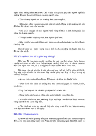 nghe keám, khöng chûäa trõ àûúåc. Chó coá caác biïån phaáp giuáp cho ngûúâi nghïînh
ngaäng dïî caãm thöng vúái lúâi noái cuãa moåi ngûúâi nhû.

      - Yïu cêìu moåi ngûúâi noái to, roä raâng úã àöå cao vûâa phaãi.

      - Khi nghe, nhòn vaâo miïång ngûúâi noái vúái mònh. Àûáng trûúác mùåt ngûúâi noái
àïí theo doäi caã neát mùåt cuãa hoå nûäa.

      - Chuá yá noái chuyïån vúái moåi ngûúâi úã chöî vùæng àïí khoãi bõ aãnh hûúãng cuãa caác
tiïëng öìn chung quanh.

      - Trong nhaâ thúâ hoùåc raåp haát, nïn ngöìi úã ghïë trïn.

    - Nïëu coá àiïìu kiïån mùæc thïm maáy tùng êm, àeân nhêëp nhaáy vaâo àiïån thoaåi,
chuöng cûãa.

      Baác sô khoa tai - muäi - hoång coân coá thïí cho baån nhûäng baâi luyïn têåp cho
àöi tai cuãa mònh.

270. Coá sûå thoaái hoaá vïì võ giaác hay khöng?

      Nïëu baån àaä cho nhiïìu muöëi vaâo thûác ùn maâ vêîn thêëy nhaåt, thïm àûúâng
vaâo ly nûúác cam maâ vêîn chûa thêëy àuã ngoåt vaâ thêëy hònh nhû taát caã caác moán ùn
àïìu keám ngon hún xûa, àoá laâ vò võ giaác cuãa baån coá thïí àaä bõ thoaái hoaá.

      Àöå nhaåy caãm vïì võ giaác úã möåt söë ngûúâi cao tuöíi coá thïí bõ giaãm túái 50%.
Tuy vêåy, möåt söë àiïìu chó dêîn dûúái àêy coá thïí giuáp baån duy trò àûúåc hûúng võ
cuãa caác moán ùn:

      - Ùn caác thûác ùn tûúi hún laâ caác àöì höåp vaâ caác thûác ùn àaä chïë biïën.

        - Tröån thïm vaâo thûác ùn nhûäng loaåi rau thúm cuâng gia võ: chanh, haânh,
toãi, tiïu...

      - Ûúáp thõt hoùåc caá vúái cêëc thûá gia võ trûúác khi xaâo nêëu.

      - Duâng thïm caác baánh coá nhên vaâo nûúác traái cêy trong bûäa ùn.

      - Maâu sùæc cuãa baánh, rau, traái cêy àûúåc baây biïån trïn baân ùn hoùåc moán ùn
cuäng laâm thûác ùn thïm hêëp dêîn.

      - Cho baánh vaâ thûác ùn vaâo nöìi hêëp cho noáng trûúác khi ùn. Moán ùn noáng
laâm dêåy muâi thúm hún laâ àïí nguöåi.

271. Baão vïå haâm rùng giaã

      Ly nûúác àïí úã àêìu giûúâng àïí ngêm haâm rùng giaã möîi töëi qua àïm khöng àuã
àïí baão vïå cho haâm rùng saåch bïìn. Viïåc giûä cho haâm rùng giaã àûúåc töët, saåch coá
 