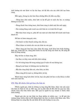 aãnh hûúãng túái sûác khoeã vaâ lúåi cho baån, túái àöå bïìn cuãa caác chêët chïë taåo haâm
rùng.

     Möîi ngaây, chuáng ta cêìn laâm theo nhûäng àiïìu chó dêîn sau àêy:

    - Duâng baân chaãi mïìm, chaãi lûúäi vaâ lúåi àïí giûä vïå sinh cho lúåi, vaâ miïång
khöng coá muâi höi.

     - Duâng thuöëc laâm trùæng men, chaãi haâm rùng ñt nhêët möåt lêìn möîi ngaây.

     - Suác miïång bùçng nûúác muöëi sau möîi bûäa ùn vaâ trûúác khi ài nguã.

     - Khi thaáo haâm rùng ra, phaãi àïí vaâo möåt núi nhêët àõnh àïí traánh mêët hoùåc
àaánh rúi.

     Àïí baão vïå haâm rùng giaã, nïn:

     - Cùæt baánh vaâ thõt thaânh miïëng nhoã, khi ùn.

     - Nhai chêåm vaâ traánh cùæn vaâo caác thûác ùn sêu quaá.

      - Haâm rùng giaã laâm baån caãm nhêån àöå noáng, laånh keám hún bònh thûúâng.
BúãI vêåy, trûúác khi ùn, uöëng phaãi kiïím tra kyä àöå noáng cuãa thûác ùn, àöì uöëng àïí
khoãi bõ boãng miïång

     Haäy túái baác sô chûäa rùng, khi:

     - Lúåi àau vaâ chaãy maáu möîi khi chaãi miïång.

     - Coá vïët trùæng hoùåc àoã trong miïång quaá 2 tuêìn röìi maâ khöng tan.

     - Rùng bõ meã hoùåc vúä (khöng nïn tûå chûäa lêëy).

     - Khi àeo rùng thêëy khoá noái, nhai khoá, ùn khoá.

     - Haâm rùng dïî bõ tuöåt ra, khöng khñt vúái lúåi.

      Muöën haâm rùng luön khñt vúái lúåi, baån cêìn phaãi túái baác sô nha khoa ñt nhêët
möîi nùm möåt lêìn.

272. Haäy àïí nhiïìu thúâi giúâ hon cho bûäa ùn

     Nhiïìu ngûúâi giaâ, nhêët laâ nhûäng cuå öng söëng àöåc thên, thêëy viïåc sûãa soaån
cho bûäa ùn thêåt laâ vêët vaã. Búãi vêåy, caác cuå dêìn dêìn ài àïën chöî ùn qua loa, bûäa
chñnh cuäng nhû bûäa àiïím têm. Kïët quaã laâ ngûúâi bõ suy nhûúåc vò thiïëu chêët
dinh dûúäng.

    Ngûúâi giaâ cêìn ùn caác thûác ùn thûåc phêím coá nhiïìu can - xi àïí giûä cho
xûúng cûáng; nhiïìu chêët xú àïí chöëng bïånh taáo boán vaâ nhiïìu chêët khaác nûäa. Nïëu
khöng àûúåc ùn uöëng àêìy àuã sûác khoãe dïî bõ aãnh hûúãng vaâ suy yïëu.
 