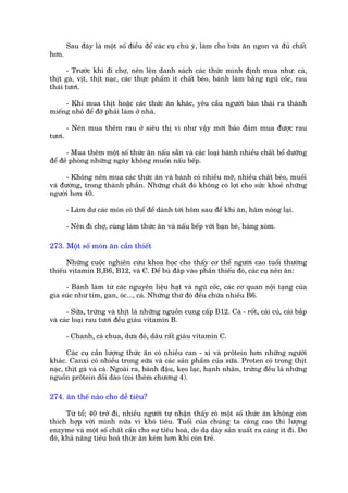 Sau àêy laâ möåt söë àiïìu àïí caác cuå chuá yá, laâm cho bûäa ùn ngon vaâ àuã chêët
hún.

       - Trûúác khi ài chúå, nïn lïn danh saách caác thûác mònh àõnh mua nhû: caá,
thõt gaâ, võt, thõt naåc, caác thûåc phêím ñt chêët beáo, baánh laâm bùçng nguä cöëc, rau
thaái tûúi.

     - Khi mua thõt hoùåc caác thûác ùn khaác, yïu cêìu ngûúâi baán thaái ra thaânh
miïëng nhoã àïí àúä phaãi laâm úã nhaâ.

        - Nïn mua thïm rau úã siïu thõ vò nhû vêåy múái baão àaãm mua àûúåc rau
tûúi.

      - Mua thïm möåt söë thûác ùn nêëu sùén vaâ caác loaåi baánh nhiïìu chêët böí dûúäng
àïí àïì phoâng nhûäng ngaây khöng muöën nêëu bïëp.

      - Khöng nïn mua caác thûác ùn vaâ baánh coá nhiïìu múä, nhiïìu chêët beáo, muöëi
vaâ àûúâng, trong thaânh phêìn. Nhûäng chêët àoá khöng coá lúåi cho sûác khoeã nhûäng
ngûúâi hún 40.

        - Laâm dû caác moán coá thïí àïí daânh túái höm sau àïí khi ùn, hêm noáng laåi.

        - Nïn ài chúå, cuâng laâm thûác ùn vaâ nêëu bïëp vúái baån beâ, haâng xoám.

273. Möåt söë moán ùn cêìn thiïët

      Nhûäng cuöåc nghiïn cûáu khoa hoåc cho thêëy cú thïí ngûúâi cao tuöíi thûúâng
thiïëu vitamin B,B6, B12, vaâ C. Àïí buâ àùæp vaâo phêìn thiïëu àoá, caác cuå nïn ùn:

     - Baánh laâm tûâ caác nguyïn liïåu haåt vaâ nguä cöëc, caác cú quan nöåi taång cuãa
gia suác nhû tim, gan, oác..., caá. Nhûäng thûá àoá àïìu chûáa nhiïìu B6.

      - Sûäa, trûáng vaâ thõt laâ nhûäng nguöìn cung cêëp B12. Caâ - röët, caãi cuã, caãi bùæp
vaâ caác loaåi rau tûúi àïìu giaâu vitamin B.

        - Chanh, caâ chua, dûa àoã, dêu rêët giaâu vitamin C.

      Caác cuå cêìn lûúång thûác ùn coá nhiïìu can - xi vaâ prötein hún nhûäng ngûúâi
khaác. Canxi coá nhiïìu trong sûäa vaâ caác saãn phêìm cuãa sûäa. Proten coá trong thõt
naåc, thõt gaâ vaâ caá. Ngoaâi ra, baánh àêåu, keåo laåc, haånh nhên, trûáng àïìu laâ nhûäng
nguöìn prötein döìi daâo (coi thïm chûúng 4).

274. ùn thïë naâo cho dïî tiïu?

      Tûâ töí; 40 trúã ài, nhiïìu ngûúâi tûå nhêån thêëy coá möåt söë thûác ùn khöng coân
thñch húåp vúái mònh nûäa vò khoá tiïu. Tuöíi cuãa chuáng ta caâng cao thò lûúång
enzyme vaâ möåt söë chêët cêìn cho sûå tiïu hoaá, do daå daây saãn xuêët ra caâng ñt ài. Do
àoá, khaã nùng tiïu hoaá thûác ùn keám hún khi coân treã.
 