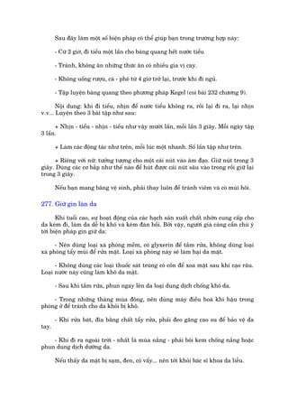 Sau àêy laâm möåt söë biïån phaáp coá thïí giuáp baån trong trûúâng húåp naây:

       - Cûá 2 giúâ, ài tiïíu möåt lêìn cho baâng quang hïët nûúác tiïíu

       - Traánh, khöng ùn nhûäng thûác ùn coá nhiïìu gia võ cay.

       - Khöng uöëng rûúåu, caâ - phï tûâ 4 giúâ trúã laåi, trûúác khi ài nguã.

       - Têåp luyïån baâng quang theo phûúng phaáp Kegel (coi baâi 232 chûúng 9).

       Nöåi dung: khi ài tiïíu, nhõn àïí nûúác tiïíu khöng ra, röìi laåi ài ra, laåi nhõn
v.v... Luyïån theo 3 baâi têåp nhû sau:

      + Nhõn - tiïíu - nhõn - tiïíu nhû vêåy mûúâi lêìn, möîi lêìn 3 giêy. Möîi ngaây têåp
3 lêìn.

       + Laâm caác àöång taác nhû trïn, möîi luác möåt nhanh. Söë lêìn têåp nhû trïn.

     + Riïng vúái nûä: tûúãng tûúång cho möåt caái nuát vaâo êm àaåo. Giûä nuát trong 3
giêy. Duâng caác cú bùæp nhû thïë naâo àïí huát àûúåc caái nuát sêu vaâo trong röìi giûä laåi
trong 3 giêy.

       Nïëu baån mang bùng vïå sinh, phaãi thay luön àïí traánh viïm vaâ coá muâi höi.

277. Giûä gòn laân da

       Khi tuöíi cao, sûå hoaåt àöång cuãa caác haåch saãn xuêët chêët nhúân cung cêëp cho
da keám ài, laâm da dïî bõ khö vaâ keám àaân höìi. Búãi vêåy, ngûúâi giaâ caâng cêìn chuá yá
túái biïån phaáp gòn giûä da:

      - Nïn duâng loaåi xaâ phoâng mïìm, coá glyxerin àïí tùæm rûãa, khöng duâng loaåi
xaâ phoâng têíy muâi àïí rûãa mùåt. Loaåi xaâ phoâng naây seä laâm haåi da mùåt.

      - Khöng duâng caác loaåi thuöëc saát truâng coá cöìn àïí xoa mùåt sau khi caåo rêu.
Loaåi nûúác naây cuäng laâm khö da mùåt.

       - Sau khi tùæm rûãa, phun ngay lïn da loaåi dung dõch chöëng khö da.

     - Trong nhûäng thaáng muâa àöng, nïn duâng maáy àiïìu hoaâ khñ hêåu trong
phoâng úã àïí traánh cho da khoãi bõ khö.

       - Khi rûãa baát, àôa bùçng chêët têíy rûãa, phaãi àeo gùng cao su àïí baão vïå da
tay.

    - Khi ài ra ngoaâi trúâi - nhêët laâ muâa nùæng - phaãi böi kem chöëng nùæng hoùåc
phun dung dõch dûúäng da.

       Nïëu thêëy da mùåt bõ saåm, àen, coá vêíy... nïn túái khoãi baác sô khoa da liïîu.
 