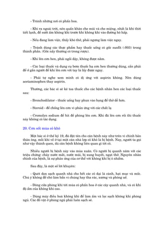 - Traánh nhûäng núi coá phêën hoa.

       - Khi ra ngoaâi trúâi, nïn quêën khùn che muäi vaâ che miïång, nhêët laâ khi thúâi
tiïët laånh, àïí sûúãi êëm khöng khñ trûúác khi khöng khñ vaâo àûúâng hö hêëp.

       - Nïëu àang laâm viïåc, thêëy khoá thúã, phaãi ngûng laâm viïåc ngay.

     - Traánh duâng caác thûåc phêím hay thuöëc uöëng coá göëc sunfit (-S03) trong
thaânh phêìn. (Göëc nêìy thûúâng coá trong rûúåu).

       - Khi lïn cún hen, phaãi ngöìi dêåy, khöng àûúåc nùçm.

       - Caác loaåi thuöëc vaâ duång cuå búm thuöëc haå cún hen thûúâng duâng, cêìn phaãi
àïí úã gêìn ngûúâi àïí khi lïn cún vúái tay laâ lêëy àûúåc ngay.

     - Phaãi tûå nghe xem mònh coá dõ ûáng vúái aspirin khöng. Nïn duâng
acetaminophen thay aspirin.

       Thûúâng, caác baác sô seä kï toa thuöëc cho caác bïånh nhên hen caác loaåi thuöëc
sau:

       - Bronchodilator - thuöëc uöëng hay phun vaâo hoång àïí thúã dïî hún.

       - Steroid - àïí chöëng lïn cún vò phaãn ûáng vúái caác chêët laå

      - Cromolyn sodium àïí hñt àïì phoâng lïn cún. Khi àaä lïn cún röìi thò thuöëc
naây khöng coá taác duång.

20. Cún söët muâa coã khö

     Möåt baác sô úã thïë kyã 19, àaä àùåt tïn cho cùn bïånh naây nhû trïn vò chñnh baãn
thên öng, möîi khi vïì úã taåi möåt cùn nhaâ lúåp coã khö laâ bõ bïånh. Nay, ngûúâi ta goåi
nhû vêåy thaânh quen, duâ cùn bïånh khöng liïn quan gò túái coã.

      Nhiïìu ngûúâi bõ bïånh naây vaâo muâa xuên. Coá ngûúâi bõ quanh nùm vúái caác
triïåu chûáng: chaãy nûúác mùæt, nûúác muäi, bõ xung huyïët, ngaåt thúã. Nguyïn nhên
chñnh cuãa bïånh, laâ sûå phaãn ûáng cuãa cú thïí vúái khöng khñ bõ ö nhiïîm.

       Sau àêy, laâ möåt söë lúâi khuyïn:

     - Queát doån saåch quanh nhaâ cho hïët caác coã daåi laá caânh, haåt muåc vaâ möëc.
Chuá yá khöng àïí choá laâm bêín vò chuáng hay tha raác, xûúng vaâ phoáng uïë.

       - Àoáng cûãa phoâng khi túái muâa coá phêën hoa úã caác cêy quanh nhaâ, vaâ coá khi
àöå êím cuãa khöng khñ cao.

      - Duâng maáy àiïìu hoaâ khöng khñ àïí laâm êëm vaâ loåc saåch khöng khñ phoâng
nguã. Caác àöì vêåt úã phoâng nguã phaãi luön saåch seä.
 