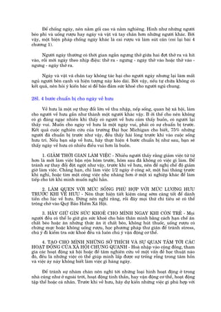 Àïí chöëng ngaáy, nïn nùçm göëi cao vaâ nùçm nghiïng. Hònh nhû nhûäng ngûúâi
beáo phò vaâ uöëng rûúåu hay ngaáy vaâ vêåt vaä tay chên hún nhûäng ngûúâi khaác. Búái
vêåy, möåt biïån phaáp chöëng ngaáy khaác laâ cai rûúåu vaâ laâm suát cên (coi laåi baâi 4
chûúng 1).

      Ngûúâi ngaáy thûúâng coá thúâi gian ngùæn ngûng thúã giûäa hai àúåt thúã ra vaâ hñt
vaâo, röìi múái ngaáy theo nhõp àiïåu: thúã ra - ngûng - ngaáy thúã vaâo hoùåc thúã vaâo -
ngûng - ngaáy thúã ra.

      Ngaáy vaâ vêåt vaä chên tay khöng taác haåi cho ngûúâi ngaáy nhûng laåi laâm mêët
nguã ngûúâi bïn caånh vaâ hiïån tûúång naây keáo daâi. Búãi vêåy, nïëu tûå chûäa khöng coá
kïët quaã, nïn hoãi yá kiïën baác sô àïí baão àaãm sûác khoeã cho ngûúâi nguã chung.

28l. 4 bûúác chuêín bõ cho ngaây vïì hûu

      Vïì hûu laâ möåt sûå thay àöíi lúán vïì thu nhêåp, nïëp söëng, quan hïå xaä höåi, laâm
cho ngûúâi vïì hûu gêìn nhû thaânh möåt ngûúâi khaác vêåy. B úãi thïë cho nïn khöng
coá gò àaáng ngaåc nhiïn khi thêëy coá ngûúâi vïì hûu caãm thêëy buöìn, coá ngûúâi laåi
thêëy vui. Muöën cho ngaây vïì hûu laâ möåt ngaây vui, phaãi coá sûå chuêín bõ trûúác.
Kïët quaã cuöåc nghiïn cûáu cuãa trûúâng Àaåi hoåc Michigan cho biïët, 75% nhûäng
ngûúâi àaä chuêín bõ trûúác nhû vêåy, àïìu thêëy haâi loâng trûúác khi vaâo cuöåc söëng
hûu trñ. Nïëu baån sùæp vïì hûu, haäy thûåc hiïån 4 bûúác chuêín bõ nhû sau, baån seä
thêëy ngaây vïì hûu coá nhiïìu àiïìu vui hún laâ buöìn.

       1. GIAÃM THÚÂI GIAN LAÂM VIÏÅC - Nhiïìu ngûúâi thêëy rùçng giaãm viïåc tûâ tûâ
hún laâ múái laâm viïåc bêån röån höm trûúác, höm sau àaä khöng coá viïåc gò laâm. Àïí
traánh sûå thay àöíi àöåt ngöåt nhû vêåy, trûúác khi vïì hûu, nïn àïì nghõ chïë àöå giaãm
giúâ laâm viïåc. Chùèng haån, chó laâm viïåc 1/2 ngaây úã cöng súã, möåt hai thaáng trûúác
khi nghó, hoùåc tòm möåt cöng viïåc nheå nhaâng hún úã möåt xñ nghiïåp khaác àïí laâm
tiïëp cho túái khi mònh muöën nghó hùèn.

      2. LAÂM QUEN VÚÁI MÛÁC SÖËNG PHUÂ HÚÅP VÚÁI MÛÁC LÛÚNG HÛU
TRÛÚÁC KHI VÏÌ HÛU - Nïn thûåc hiïån tiïët kiïåm caâng súám caâng töët àïí daânh
tiïìn cho luác vïì hûu. Àûâng nïn nghô rùçng, röìi àêy moåi thûá chi tiïu seä coá thïí
tröng chúâ vaâo Quyä Baão Hiïím Xaä Höåi.

      3. HAÄY GIÛÄ GÒN SÛÁC KHOEÃ CHO MÒNH NGAY KHI COÂN TREÃ - Moåi
ngûúâi àïìu coá thïí lo giûä gòn sûác khoeã cho baãn thên mònh bùçng caách haån chïë ùn
chêët beáo hoùåc ùn nhûäng thûác ùn ñt chêët beáo, khöng huát thuöëc, uöëng rûúåu coá
chûâng mûåc hoùåc khöng uöëng rûúåu, hoåc phûúng phaáp thû giaän àïí traánh stress,
chuá yá ài kiïím tra sûác khoeã àïìu vaâ luön chuá yá vêån àöång cú thïí.

      4. TAÅO CHO MÒNH NHÛÄNG SÚÃ THÑCH VAÂ SÛÅ QUAN TÊM TÚÁI CAÁC
HOAÅT ÀÖÅNG CUÃA XAÄ HÖÅI CHUNG QUANH - Hoaâ nhêåp vaâo cöång àöìng, tham
gia caác hoaåt àöång xaä höåi hoùåc àïí têm nghiïn cûáu vïì möåt vêën àïì hoåc thuêåt naâo
àoá, àïìu laâ nhûäng viïåc coá thïí giuáp mònh lêëp àûúåc sûå tröëng röîng trong têm höìn
vaâ viïåc aáy naáy khöng biïët laâm viïåc gò haâng ngaây.

      Àïí traánh sûå nhaâm chaán nïn nghô túái nhûäng loaåi hònh hoaåt àöång úã trong
nhaâ cuäng nhû úã ngoaâi trúâi, hoaåt àöång tinh thêìn, hay vêån àöång cú thïí, hoaåt àöång
têåp thïí hoùåc caá nhên. Trûúác khi vïì hûu, haäy dûå kiïën nhûäng viïåc gò phuâ húåp vúái
 