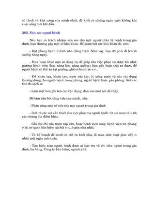 súã thñch vaâ khaã nùng cuãa mònh nhêët, àïí khoãi coá nhûäng ngaây ngöìi khöng khi
cuöåc söëng múái bùæt àêìu.

282. Sùn soác ngûúâi bïånh

     Nïëu baån coá traách nhiïåm sùn soác cho möåt ngûúâi thên bõ bïånh trong gia
àònh, baån thûúâng gùåp möåt söë khoá khùn. Àïí giaãm búát caác khoá khùn àoá, nïn:

     - Àùåt phoâng bïånh úã dûúái nhaâ (têìng trïåt). Nhû vêåy, baån àúä phaãi ài lïn ài
xuöëng haâng ngaây.

      - Mua hoùåc thuï möåt söë duång cuå àïí giuáp cho viïåc phuåc vuå àûúåc töët nhû:
giûúâng bïånh viïån (loaåi nêng lïn, nêng xuöëng); baân gêëp hoùåc traãi ra àûúåc, àïí
ngûúâi bïånh coá thïí ùn taåi giûúâng; ghïë coá baánh xe v.v...

      - Àïí khùn lau, khùn tay, nûúác rûãa tay, ly uöëng nûúác vaâ caác vêåt duång
thûúâng duâng cho ngûúâi bïånh trong phoâng, ngûúâi bïånh hoùåc gêìn phoâng. Giûä caác
thûá àoá saåch seä.

      - Laâm möåt baãn ghi tïn caác vêån duång, daán vaâo möåt núi dïî thêëy.

      Àïí laâm nheå búát cöng viïåc cuãa mònh, nïn:

      - Phên cöng möåt söë viïåc cho moåi ngûúâi trong gia àònh

      - Biïët roä caác núi cêìn thiïët cho viïåc phuåc vuå ngûúâi bïånh: tûâ núi mua thõt túái
caác nhûäng àõa àiïím khaác.

       - Ghi àõa chó cuãa traåm cêëp cûáu, hoùåc bïånh viïån cöng, bïånh viïån tû, phoâng
y tïë, cú quan baão hiïím xaä höåi v.v...úã gêìn nhaâ nhêët.

      - Coá kïë hoaåch àïí mònh coá thïí ra khoãi nhaâ, ài mua sùæm hoùåc giao tiïëp ñt
nhêët möåt ngaây möîi tuêìn.

     - Tòm hiïíu xem ngûúâi bïånh àûúåc ai baão trúå vïì chi tiïu ngûúâi trong gia
àònh, hoå haâng, Cöng ty baão hiïëm, ngaânh y tïë.
 
