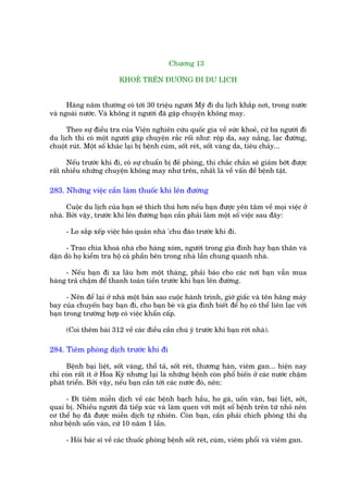 Chûúng 13

                         KHOEÃ TRÏN ÀÛÚÂNG ÀI DU LÕCH


      Haâng nùm thûúâng coá túái 30 triïåu ngûúâi Myä ài du lõch khùæp núi, trong nûúác
vaâ ngoaâi nûúác. Vaâ khöng ñt ngûúâi àaä gùåp chuyïån khöng may.

      Theo sûå àiïìu tra cuãa Viïån nghiïn cûáu quöëc gia vïì sûác khoeã, cûá ba ngûúâi ài
du lõch thò coá möåt ngûúâi gùåp chuyïån rùæc röëi nhû: röåp da, say nùæng, laåc àûúâng,
chuöåt ruát. Möåt söë khaác laåi bõ bïånh cuám, söët reát, söët vaâng da, tiïu chaãy...

      Nïëu trûúác khi ài, coá sûå chuêín bõ àïì phoâng, thò chùæc chùæn seä giaãm búát àûúåc
rêët nhiïìu nhûäng chuyïån khöng may nhû trïn, nhêët laâ vïì vêën àïì bïånh têåt.

283. Nhûäng viïåc cêìn laâm thuöëc khi lïn àûúâng

      Cuöåc du lõch cuãa baån seä thñch thuá hún nïëu baån àûúåc yïn têm vïì moåi viïåc úã
nhaâ. Búãi vêåy, trûúác khi lïn àûúâng baån cêìn phaãi laâm möåt söë viïåc sau àêy:

     - Lo sùæp xïëp viïåc baão quaãn nhaâ 'chu àaáo trûúác khi ài.

      - Trao chòa khoaá nhaâ cho haâng xoám, ngûúâi trong gia àònh hay baån thên vaâ
dùån doâ hoå kiïím tra höå caã phêìn bïn trong nhaâ lêîn chung quanh nhaâ.

     - Nïëu baån ài xa lêu hún möåt thaáng, phaãi baáo cho caác núi baån vêîn mua
haâng traã chêåm àïí thanh toaán tiïìn trûúác khi baån lïn àûúâng.

      - Nïn àïí laåi úã nhaâ möåt baãn sao cuöåc haânh trònh, giúâ giêëc vaâ tïn haäng maáy
bay cuãa chuyïën bay baån ài, cho baån beâ vaâ gia àònh biïët àïí hoå coá thïí liïn laåc vúái
baån trong trûúâng húåp coá viïåc khêín cêëp.

     (Coi thïm baâi 312 vïì caác àiïìu cêìn chuá yá trûúác khi baån rúâi nhaâ).

284. Tiïm phoâng dõch trûúác khi ài

      Bïånh baåi liïåt, söët vaâng, thöí taã, söët reát, thûúng haân, viïm gan... hiïån nay
chó coân rêët ñt úã Hoa Kyâ nhûng laåi laâ nhûäng bïånh coân phöí biïën úã caác nûúác chêåm
phaát triïín. Búãi vêåy, nïëu baån cêìn túái caác nûúác àoá, nïn:

     - Ài tiïm miïîn dõch vïì caác bïånh baåch hêìu, ho gaâ, uöën vaán, baåi liïåt, súãi,
quai bõ. Nhiïìu ngûúâi àaä tiïëp xuác vaâ laâm quen vúái möåt söë bïånh trïn tûâ nhoã nïn
cú thïí hoå àaä àûúåc miïîn dõch tûå nhiïn. Coân baån, cêìn phaãi chñch phoâng thñ duå
nhû bïånh uöën vaán, cûá 10 nùm 1 lêìn.

     - Hoãi baác sô vïì caác thuöëc phoâng bïånh söët reát, cuám, viïm phöíi vaâ viïm gan.
 