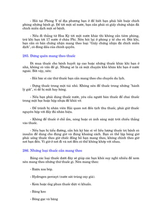- Hoãi taåi Phoâng Y tïë àõa phûúng baån úã àïí biïët baån phaãi bùæt buöåc chñch
phoâng nhûäng bïånh gò. Àïí túái möåt söë nûúác, baån cêìn phaãi coá giêëy chûáng nhêån àaä
chñch miïîn dõch möåt söë bïånh.

      - Nïëu ài thùèng tûâ Hoa Kyâ túái möåt nûúác khaác thò khöng cêìn tiïm phoâng,
trûâ khi baån túái 17 nûúác úã chêu Phi. Nïn hoãi laåi úã phoâng y tïë cho roä. Àöi khi,
baån cêìn coá baãn chûáng nhêån mang theo loaåi "Giêëy chûáng nhêån àaä chñch miïîn
dõch", coá àoáng dêëu cuãa chñnh quyïìn.

285. Àûâng quïn mang theo thuöëc

      Ài mua thuöëc cho bïånh huyïët aáp cao hoùåc nhûäng thuöëc khaác khi baån úã
nhaâ, khöng coá vêën àïì gò. Nhûng seä laâ caã möåt chuyïån khoá khùn khi baån úã nûúác
ngoaâi. Búãi vêåy, nïn:

      - Hoãi baác sô caác thûá thuöëc baån cêìn mang theo cho chuyïën du lõch.

       - Àûång thuöëc trong möåt tuái nhoã. Khöng nïn àïí thuöëc trong nhûäng "haânh
lyá gûãi", vò dïî bõ mêët hay hoãng.

     - Nïëu baån phaãi duâng thuöëc nûúác, yïu cêìu ngûúâi baán thuöëc àïí chai thuöëc
trong möåt boåc hoùåc höåp nhûåa àïí khoãi vúä.

    - Àïí traánh bõ nhên viïn Haãi quan núi àïën tõch thu thuöëc, phaãi giûä thuöëc
nguyïn höåp vúái àêìy àuã nhaän hiïåu.

      - Khöng àïí thuöëc úã chöî êím, noáng hoùåc coá aánh saáng mùåt trúâi chiïëu thùèng
vaâo thuöëc.

      - Nïëu baån bõ tiïíu àûúâng, cêìn hoãi kyä baác sô vïì liïìu lûúång thuöëc trõ bïånh coá
insulin àïí duâng cho àuáng giúâ vaâ àuáng khoaãng caách. Baån coá thïí lêåp baãng giúâ
phaãi uöëng thuöëc theo giúâ chiïëc àöìng höì baån mang theo, khöng chónh theo giúâ
núi baån àïën. Vò giúâ úã núi ài vaâ núi àïën coá thïí khöng khúáp vúái nhau.

286. Nhûäng loaåi thuöëc cêìn mang theo

    Baãng caác loaåi thuöëc dûúái àêy seä giuáp caác baån khoãi suy nghô nhiïìu àïí xem
nïn mang theo nhûäng thûá thuöëc gò. Nïn mang theo:

      - Rûúåu xoa boáp.

      - Hydrogen peroxyt (nûúác saát truâng oxy giaâ).

      - Kem hoùåc öëng phun thuöëc diïåt vi khuêín.

      - Bùng keo

      - Böng gaåc vaâ bùng
 