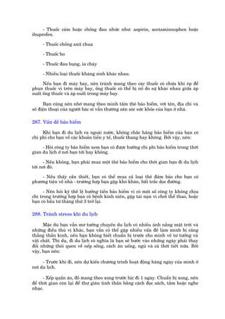 - Thuöëc caãm hoùåc chöëng àau nhûác nhû: aspirin, acetaminnophen hoùåc
ibuprofen.

     - Thuöëc chöëng axñt chua

     - Thuöëc ho

     - Thuöëc àau buång, óa chaãy

     - Nhiïìu loaåi thuöëc khaáng sinh khaác nhau.

      Nïëu baån ài maáy bay, nïn traánh mang theo caác thuöëc coá chûáa khñ eáp àïí
phun thuöëc vò trïn maáy bay, öëng thuöëc coá thïí bõ nöí do sûå khaác nhau giûäa aáp
suêët öëng thuöëc vaâ aáp suêët trong maáy bay.

      Baån cuäng nïn nhúá mang theo mònh têëm theã baão hiïím, vúái tïn, àõa chó vaâ
söë àiïån thoaåi cuãa ngûúâi baác sô vêîn thûúâng sùn soác sûác khoãe cuãa baån úã nhaâ.

287. Vêën dïì baão hiïím

     Khi baån ài du lõch ra ngoaâi nûúác, khöng chùæc haäng baão hiïím cuãa baån coá
chi phñ cho baån vïì caác khoaãn tiïìn y tïë, thuöëc thang hay khöng. Búãi vêåy, nïn:

     - Hoãi cöng ty baão hiïím xem baån coá àûúåc hûúãng chi phñ baão hiïím trong thúâi
gian du lõch úã núi baån túái hay khöng.

      - Nïëu khöng, baån phaãi mua möåt theã baão hiïím cho thúâi gian baån ài du lõch
túái núi àoá.

    - Nïëu thêëy cêìn thiïët, baån coá thïí mua caã loaåi theã àaãm baão cho baån coá
phûúng tiïån vïì nhaâ - trûúâng húåp baån gùåp khoá khùn, bêët trùæc doåc àûúâng.

      - Nïn hoãi kyä thïì lïå hûúãng tiïìn baão hiïím vò coá möåt söë cöng ty khöng chõu
chi trong trûúâng húåp baån coá bïånh kinh niïn, gùåp tai naån vò chúi thïí thao, hoùåc
baån coá bêìu tûâ thaáng thûá 3 trúã laåi.

288. Traánh stress khi du lõch

      Mùåc duâ baån vêîn mú tûúãng chuyïën du lõch coá nhiïìu aánh nùæng mùåt trúâi vaâ
nhûäng àiïìu thuá võ khaác, baån vêîn coá thïí gùåp nhiïìu vêën àïì laâm mònh bõ cùng
thùèng thêìn kinh, nïëu baån khöng biïët chuêín bõ trûúác cho mònh vïì tû tûúãng vaâ
vêåt chêët. Thñ duå, ài du lõch coá nghôa laâ baån seä bûúác vaâo nhûäng ngaây phaãi thay
àöíi nhûäng thoái quen vïì nïëp söëng, caách ùn uöëng, nguã vaâ caã thúâi tiïët nûäa. Búãi
vêåy, baån nïn:

     - Trûúác khi ài, nïn dûå kiïën chûúng trònh hoaåt àöång haâng ngaây cuãa mònh úã
núi du lõch.

      - Xïëp quêìn aáo, àöì mang theo xong trûúác luác ài 1 ngaây. Chuêín bõ xong, nïn
àïí thúâi gian coân laåi àïí thû giaän tinh thêìn bùçng caách àoåc saách, tùæm hoùåc nghe
nhaåc.
 