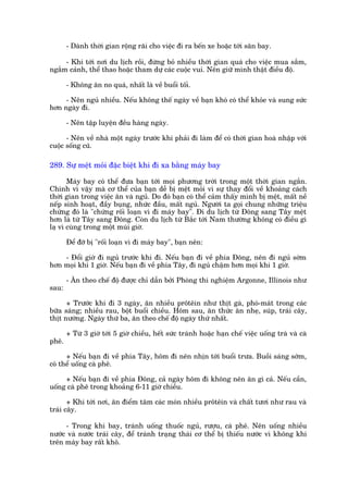 - Daânh thúâi gian röång raäi cho viïåc ài ra bïën xe hoùåc túái sên bay.

     - Khi túái núi du lõch röìi, àûâng boã nhiïìu thúâi gian quaá cho viïåc mua sùæm,
ngùæm caãnh, thïí thao hoùåc tham dûå caác cuöåc vui. Nïn giûä mònh thêåt àiïìu àöå.

       - Khöng ùn no quaá, nhêët laâ vïì buöíi töëi.

     - Nïn nguã nhiïìu. Nïëu khöng thïë ngaây vïì baån khoá coá thïí khoãe vaâ sung sûác
hún ngaây ài.

       - Nïn têåp luyïån àïìu haâng ngaây.

      - Nïn vïì nhaâ möåt ngaây trûúác khi phaãi ài laâm àïí coá thúâi gian hoaâ nhêåp vúái
cuöåc söëng cuä.

289. Sûå mïåt moãi àùåc biïåt khi ài xa bùçng maáy bay

       Maáy bay coá thïí àûa baån túái moåi phûúng trúâi trong möåt thúâi gian ngùæn.
Chñnh vò vêåy maâ cú thïí cuãa baån dïî bõ mïåt moãi vò sûå thay àöíi vïì khoaãng caách
thúâi gian trong viïåc ùn vaâ nguã. Do àoá baån coá thïí caãm thêëy mònh bõ mïåt, mêët nïì
nïëp sinh hoaåt, àêìy buång, nhûác àêìu, mêët nguã. Ngûúâi ta goåi chung nhûäng triïåu
chûáng àoá laâ "chûáng röëi loaån vò ài maáy bay". Ài du lõch tûâ Àöng sang Têy mïåt
hún laâ tûâ Têy sang Àöng. Coân du lõch tûâ Bùæc túái Nam thûúâng khöng coá àiïìu gò
laå vò cuâng trong möåt muái giúâ.

       Àïí àúä bõ "röëi loaån vò ài maáy bay", baån nïn:

    - Àöíi giúâ ài nguã trûúác khi ài. Nïëu baån ài vïì phña Àöng, nïn ài nguã súám
hún moåi khi 1 giúâ. Nïëu baån ài vïì phña Têy, ài nguã chêåm hún moåi khi 1 giúâ.

       - Ùn theo chïë àöå àûúåc chó dêîn búãi Phoâng thñ nghiïåm Argonne, Illinois nhû
sau:

      + Trûúác khi ài 3 ngaây, ùn nhiïìu prötïin nhû thõt gaâ, phoá-maát trong caác
bûäa saáng; nhiïìu rau, böåt buöíi chiïìu. Höm sau, ùn thûác ùn nheå, suáp, traái cêy,
thõt nûúáng. Ngaây thûá ba, ùn theo chïë àöå ngaây thûá nhêët.

       + Tûâ 3 giúâ túái 5 giúâ chiïìu, hïët sûác traánh hoùåc haån chïë viïåc uöëng traâ vaâ caâ
phï.

      + Nïëu baån ài vïì phña Têy, höm ài nïn nhõn túái buöíi trûa. Buöìi saáng súám,
coá thïí uöëng caâ phï.

     + Nïëu baån ài vïì phña Àöng, caã ngaây höm ài khöng nïn ùn gò caã. Nïëu cêìn,
uöëng caâ phï trong khoaãng 6-11 giúâ chiïìu.

       + Khi túái núi, ùn àiïím têm caác moán nhiïìu prötïin vaâ chêët tûúi nhû rau vaâ
traái cêy.

     - Trong khi bay, traánh uöëng thuöëc nguã, rûúåu, caâ phï. Nïn uöëng nhiïìu
nûúác vaâ nûúác traái cêy, àïí traánh traång thaái cú thïí bõ thiïëu nûúác vò khöng khñ
trïn maáy bay rêët khö.
 