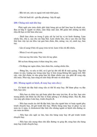- Khi túái núi, nïn ra ngoaâi trúâi möåt thúâi gian.

     - Chúâ túái buöíi töëi - giúâ àõa phûúng - haäy ài nguã.

290. Chöëng moãi mïåt khi bay

     Phaãi ngöìi yïn trïn chiïëc ghïë chêåt haâng giúâ cú thïí laâm baån bõ chuöåt ruát,
àau cú bùæp úã- ngûúâi vaâ chên, caãm thêëy mïåt moãi. Àïí giaãm búát nhûäng sûå khoá
chõu àoá baån coá thïí laâm nhû sau:

      - Duöîi baân chên ra trong 5 giêy röìi laåi trúã laåi võ trñ bònh thûúâng. Laâm
nhiïìu lêìn, chuá yá, sao cho caác bùæp thõt. Laâm nhiïìu lêìn, chuá yá sao cho caác bùæp
thõt laâm viïåc taåi caác khu vûåc gan baân chên, àuâi, möng, vai, cöí, caánh tay, baân
tay.

     - Lùæc cöí sang 2 bïn röìi quay troân tûâ tûâ. Laâm 4 lêìn röìi àöíi chiïìu.

     - Nhuán 2 vai röìi quay troân.

     - Giú cao tay lïn trêìn. Tay traái röìi tay phaãi.

     Àïí sûå hûu thöng maáu úã chên tùng lïn, nïn:

     - Cûã àöång caác ngoán chên, baân chên lïn, xuöëng nhiïìu lêìn.

      - Àûáng lïn, vaâ nïëu coá thïí, cûá 2 giúâ laåi dúâi chöî àïí ài möåt quaäng. Têåp thúã
chêåm vaâ sêu. Lûúång oxy trong maáy bay ñt hún trong khöng khñ ngoaâi trúâi. Búãi
vêåy, viïåc thúã chêåm vaâ sêu giuáp baån hñt àûúåc nhiïìu oxy vaâo phöíi àïí cung cêëp
cho maáu. Nhû vêåy, baån cuäng seä caãm thêëy àúä mïåt vaâ nhûác àêìu.

291. Nhuäng ngûúâi coá bïånh, ài maáy bay nïn chuá yá

       Coá bïånh têåt àùåc biïåt cuäng vêîn coá thïí ài maáy bay. Àïí àûúåc phuåc vuå àùåc
biïåt, baån nïn:

      - Nïëu baån coá chên tay giaã hoùåc phaãi àeo maáy trúå tim, ài xe lùn, baån nïn
mang phiïëu sûác khoãe laåi cho baác sô hoùåc phoâng y tïë chûáng nhêån. Sau àoá, àûa
vaâo maáy ghi nhêån úã sên bay, trûúác chuyïën ài.

      - Nïëu baån muöën ùn chïë àöå àùåc biïåt, baáo cho ngûúâi baán veá hoùåc ngûúâi phuå
traách chuyïën bay, 24 giúâ trûúác khi bay. Nhiïìu haäng maáy bay coá phuåc vuå caác
moán ùn ñt mùån, ñt cholesterol àùåc biïåt cho nhûäng ngûúâi coá bïånh tiïíu àûúâng vaâ
caác moán ùn khaác.

    - Nïëu baån cêìn ngöìi xe lùn, baáo cho haäng maáy bay 48 giúâ trûúác trûúác
chuyïën bay.

     - Nïëu baån cêìn mang theo choá dêîn àûúâng vaâ giuáp àúä, cuäng baáo cho haäng
maáy bay trûúác chuyïën bay.
 