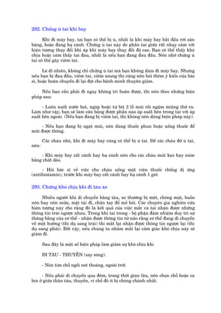 292. Chöëng uâ tai khi bay

      Khi ài maáy bay, tai baån coá thïí bõ uâ, nhêët laâ khi maáy bay bùæt àêìu rúâi sên
bùng, hoùåc àang haå caánh. Chûáng uâ tai naây do phêìn tai giûäa rêët nhaåy caãm vúái
hiïån tûúång thay àöíi khñ aáp khi maáy bay thay àöíi àöå cao. Baån coá thïí thêëy khoá
chõu hoùåc caãm thêëy tai àau, nhêët laâ nïëu baån àang àau àêìu. Nïn nhúá chûáng uâ
tai coá thïí gêy viïm tai.

      Leä dô nhiïn, khöng chó chûáng uâ tai maâ baån khöng daám ài maáy bay. Nhûng
nïëu baån bõ àau àêìu, viïm tai, viïm xoang thò cuäng nïn hoãi thïm yá kiïën cuãa baác
sô, hoùåc hoaän chuyïën ài laåi àúåi cho bïånh mònh thuyïn giaãm.

     Nïëu baån cêìn phaãi ài ngay khöng trò hoaän àûúåc, thò nïn theo nhûäng biïån
phaáp sau:

      - Luön nuöët nûúác boåt, ngaáp hoùåc tûå bõt 2 löî muäi röìi ngêåm miïång thúã ra.
Laâm nhû vêåy, baån seä laâm cên bùçng àûúåc phêìn naâo aáp suêët bïn trong tai vúái aáp
suêët bïn ngoaâi. (Nïëu baån àang bõ viïm tai, thò khöng nïn duâng biïån phaáp naây).

     - Nïëu baån àang bõ ngaåt muäi, nïn duâng thuöëc phun hoùåc uöëng thuöëc àïí
muäi àûúåc thöng.

       Caác chaáu nhoã, khi ài maáy bay cuäng coá thïí bõ uâ tai. Àïí caác chaáu àúä uâ tai,
nïn:

     - Khò maáy bay cêët caánh hay haå caánh nïn cho caác chaáu muát keåo hay nuám
bùçng chêët deão.

     - Hoãi baác sô vïì viïåc cho chaáu uöëng möåt viïn thuöëc chöëng dõ ûáng
(antihistamin), trûúác khi maáy bay cêët caánh hay haå caánh 1 giúâ.

293. Chûáng khoá chõu khi ài taâu xe

      Nhiïìu ngûúâi khi di chuyïín bùçng taâu, xe thûúâng bõ mïåt, choáng mùåt, buöìn
nön hay nön mûãa, mùåt taái ài, chên tay àöí möì höi. Caác chuyïn gia nghiïn cûáu
hiïån tûúång naây cho rùçng àoá laâ kïët quaã cuãa viïåc mùæt vaâ tai nhêån àûúåc nhûäng
thöng tin traái ngûúåc nhau. Trong khi tai trong - böå phêån àaãm nhiïåm duy trò sûå
thùng bùçng cuãa cú thïí - nhêån àûúåc thöng tin tûâ naäo rùçng cú thïí àang di chuyïín
vïì möåt hûúáng (thñ duå sang traái) thò mùæt laåi nhêån àûúåc thöng tin ngûúåc laåi (thñ
duå sang phaãi). Búãi vêåy, nïëu chuáng ta nhùæm mùæt laåi caãm giaác khoá chõu naây seä
giaãm ài.

       Sau àêy laâ möåt söë biïån phaáp laâm giaãm sûå khoá chõu khi

       ÀI TAÂU - THUYÏÌN (say soáng):

       - Nïn tòm chöî ngöìi núi thoaáng, ngoaâi trúâi

      - Nïëu phaãi di chuyïín qua àïm, trong thúâi gian lêu, nïn choån chöî hoùåc ca
bin úã giûäa thên taâu, thuyïìn, vò chöî àoá ñt bõ choâng chaânh nhêët.
 