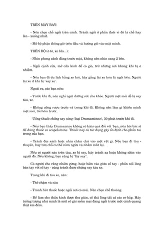 TRÏN MAÁY BAY:

      - Nïn choån chöî ngöìi trïn caánh. Traánh ngöìi úã phêìn àuöi vò àoá laâ chöî hay
lïn - xuöëng nhêët.

     - Múã böå phêån thöng gioá trïn àêìu vaâ hûúáng gioá vaâo mùåt mònh.

     TRÏN BÖÅ (ö tö, xe lûãa...):

     - Nhòn phong caãnh àùçng trûúác mùåt, khöng nïn nhòn sang 2 bïn.

     - Ngöìi caånh cûãa, múã cûãa kñnh àïí coá gioá, trûâ nhûäng núi khöng khñ bõ ö
nhiïîm.

       - Nïëu baån ài du lõch bùçng xe húi, haäy gùæng laái xe hún laâ ngöìi bïn. Ngûúâi
laái xe ñt khi bõ "say xe".

     Ngoaâi ra, caác baån nïn:

      - Trûúác khi ài, nïn nghó ngúi dûúäng sûác cho khoãe. Ngûúâi mïåt moãi dïî bõ say
taâu, xe.

     - Khöng uöëng rûúåu trûúác vaâ trong khi ài. Khöng nïn laâm gò khiïën mònh
mïåt moãi, töëi höm trûúác.

     - Uöëng thuöëc chöëng say soáng (loaåi Dramaminne), 30 phuát trûúác khi ài.

      - Nïëu baån thêëy Dramamine khöng coá hiïåu quaã àöëi vúái 'baån, nïn hoãi baác sô
àïí duâng thuöëc coá scopolamine. Thuöëc naây coá taác duång gêy öín àõnh cho phêìn tai
trong cuãa baån.

    - Traánh àoåc saách hoùåc nhòn chùm chuá vaâo möåt vêåt gò. Nïëu baån ài taâu -
thuyïìn, haäy tòm chöî coá thïí nùçm ngûãa vaâ nhùæm mùæt laåi.

     Nïëu coá ngûúâi naâo trïn taâu, xe bõ say, haäy traánh xa hoùåc khöng nhòn vaâo
ngûúâi àoá. Nïëu khöng, baån cuäng bõ "lêy say".

      Coá ngûúâi cho rùçng nhêëm gûâng, hoùåc bêëm vaâo giûäa cöí tay - phêìn nöëi loâng
baân tay vúái cöí tay - cuäng traánh àûúåc chûáng say taâu xe.

     Trong khi ài taâu xe, nïn:

     - Thúã chêåm vaâ sêu

     - Traánh huát thuöëc hoùåc ngöìi núi coá muâi. Nïn choån chöî thoaáng.

      - Àïí laâm cho thêìn kinh àûúåc thû giaän, cöë thaã loãng têët caã caác cú bùæp. Haäy
tûúãng tûúång nhû mònh laâ möåt cö gaái mïìm maåi àang ngöìi trûúác möåt caãnh quang
thêåt ïm àïìm.
 