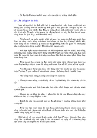 - Àïí daå dêìy khöng dû chêët loãng, nïn ùn möåt vaâi miïëng baánh khö.

294. Ùn uöëng núi du lõch

     Möåt söë ngûúâi ài du lõch chó chuá yá sao cho tinh thêìn àûúåc thoaãi maái maâ
khöng chuá yá àuáng mûác túái caái buång. Kïët quaã laâ möåt phêìn ba trong söë hoå luác trúã
vïì mang àuã caác thûá bïånh: àau àêìu, óa chaãy, chuöåt ruát, mïåt moãi vaâ àöi khi caã
nön oái vaâ söët. Nguyïn nhên mang laåi nhûäng bïånh têåt naây laâ thûác ùn vaâ nûúác
uöëng úã núi du lõch. Vêåy, phaãi laâm thïë naâo?

      - Nïëu baån ài ra nûúác ngoaâi, phaãi hoãi ngay cú quan du lõch cuãa nûúác baån
àõnh túái rùçng, nûúác uöëng núi àoá coá thñch húåp vúái baån hay khöng? Nhiïìu khi,
nûúác uöëng núi àoá coá taác haåi gò vúái dên úã àõa phûúng, vò hoå àaä quen röìi nhûng laåi
gêy ra chûáng nön oái vaâ óa chaãy àöëi vúái ngûúâi ngoaåi quöëc.

      - Nïëu baån nghi nûúác úã núi mònh túái úã khöng thñch húåp vúái mònh, haäy uöëng,
chaãi rùng suác miïång bùçng nûúác àoáng chai thûúâng baán úã caác cûãa haâng. Khi laâm
nûúác àaá trong tuã laånh, rûãa traái cêy, rau hoùåc lêëy thûác ùn cuäng phaãi duâng loaåi
nûúác àoáng chai.

      - Nïn mang theo duång cuå àun nûúác söi bùçng caách nhuáng trûåc tiïëp vaâo
nûúác (loaåi ruöìi gaâ àiïån). Nûúác àïí uöëng phaãi àûúåc àun söìi 10 phuát, röìi àïí nguöåi.

      - Nïëu khöng coá àiïìu kiïån àun, nïn duâng caác viïn thuöëc loåc nhû Halazone
hoùåc Potable A qua coá baán úã hiïåu thuöëc vaâ caác cûãa haâng daânh cho thïí thao.

        - Khi uöëng úã cûãa haâng, khöng nïn uöëng vúái nûúác àaá.

        - Khöng ùn rau söëng, vaâ traái cêy caã voã. Loaåi traái cêy boác voã nïn tûå boác voã
lêëy.

      - Khöng ùn caác loaåi thõt chûa nêëu thêåt chñn, nhêët laâ caác loaåi haãi saãn vò dïî
bõ viïm gan.

      - Khöng ùn caác thûác ùn sùén, vò phêìn lúán àaä àïí lêu, khöng àûúåc che àêåy
khiïën caác loaåi vi truâng dïî phaát triïín.

      - Traánh ùn sûäa vaâ pho maát laâm taåi àõa phûúng vò thûúâng khöng àûúåc khûã
truâng töët.

     - Nïëu viïåc lûåa choån thûác ùn laâm baån phaãi kiïng khem nhiïìu quaá, nïëu
uöëng thïm caác loaåi vitamin vaâ viïn thuöëc coá thaânh phêìn kim loaåi cêìn thiïët cho
cú thïí haâng ngaây, àïí böí sung.

      Hoãi baác sô vïì viïåc duâng thuöëc ngûâa bïånh loaåi Pepto - Bismol. Baån nïn
uöëng liïn tuåc thuöëc naây möîi ngaây 2 viïn tûâ ngaây ài túái ngaây vïì, trûâ trûúâng húåp
baån phaãn ûáng vúái aspirin vaâ ài lêu quaá 2 tuêìn.
 