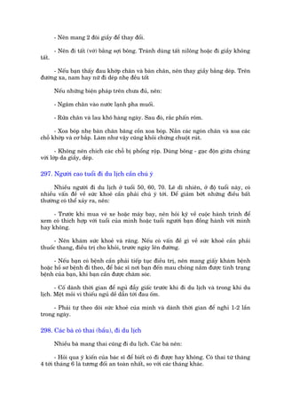 - Nïn mang 2 àöi giêìy àïí thay àöíi.

        - Nïn ài têët (vúá) bùçng súåi böng. Traánh duâng têët nilöng hoùåc ài giêìy khöng
têët.

     - Nïëu baån thêëy àau khúáp chên vaâ baân chên, nïn thay giêìy bùçng deáp. Trïn
àûúâng xa, nam hay nûä ài deáp nheå àïìu töët

        Nïëu nhûäng biïån phaáp trïn chûa àuã, nïn:

        - Ngêm chên vaâo nûúác laånh pha muöëi.

        - Rûãa chên vaâ lau khö haâng ngaây. Sau àoá, rùæc phêën röm.

      - Xoa boáp nheå baân chên bùng cöìn xoa boáp. Nùæn caác ngoán chên vaâ xoa caác
chöî khúáp vaâ cú bùæp. Laâm nhû vêåy cuäng khoãi chûáng chuöåt ruát.

       - Khöng nïn chñch caác chöî bõ phöíng röåp. Duâng böng - gaåc àöån giûäa chuáng
vúái lúáp da giêìy, deáp.

297. Ngûúâi cao tuöíi ài du lõch cêìn chuá yá

      Nhiïìu ngûúâi ài du lõch úã tuöíi 50, 60, 70. Leä dô nhiïn, úã àöå tuöíi naây, coá
nhiïìu vêën àïì vïì sûác khoeã cêìn phaãi chuá yá túái. Àïí giaãm búát nhûäng àiïìu bêët
thûúâng coá thïí xaãy ra, nïn:

     - Trûúác khi mua veá xe hoùåc maáy bay, nïn hoãi kyä vïì cuöåc haânh trònh àïí
xem coá thñch húåp vúái tuöíi cuãa mònh hoùåc tuöíi ngûúâi baån àöìng haânh vúái mònh
hay khöng.

      - Nïn khaám sûác khoeã vaâ rùng. Nïëu coá vêën àïì gò vïì sûác khoeã cêìn phaãi
thuöëc thang, àiïìu trõ cho khoãi, trûúác ngaây lïn àûúâng.

      - Nïëu baån coá bïånh cêìn phaãi tiïëp tuåc àiïìu trõ, nïn mang giêëy khaám bïånh
hoùåc höì sú bïånh ài theo, àïí baác sô núi baån àïën mau choáng nùæm àûúåc tònh traång
bïånh cuãa baån, khi baån cêìn àûúåc chùm soác.

      - Cöë daânh thúâi gian àïí nguã àêîy giêëc trûúác khi ài du lõch vaâ trong khi du
lõch. Mïåt moãi vò thiïëu nguã dïì dêîn túái àau öëm.

     - Phaãi tûå theo doäi sûác khoeã cuãa mònh vaâ daânh thúâi gian àïí nghó 1-2 lêìn
trong ngaây.

298. Caác baâ coá thai (bêìu), ài du lõch

        Nhiïìu baâ mang thai cuäng ài du lõch. Caác baâ nïn:

       - Hoãi qua yá kiïën cuãa baác sô àïí biïët coá ài àûúåc hay khöng. Coá thai tûâ thaáng
4 túái thaáng 6 laâ tûúng àöëi an toaân nhêët, so vúái caác thaáng khaác.
 