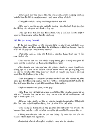 - Nïëu baån ài maáy bay hay xe lûãa, haäy yïu cêìu nhên viïn cung cêëp cho baån
loaåi ghïë tûåa àùåc biïåt trong phoâng ngöìi vaâ caã trong phoâng vïå sinh.

     - Trong khi du lõch, khöng nïn laâm gò túái mûác mïåt moãi.

     - Nïëu baån bõ say taâu-xe, nïn ngöìi chöî thoaáng vaâ ùn baánh coá thuöëc tiïu (sö
àa). Khöng nïn uöëng caác loaåi thuöëc chöëng say.

      - Nïëu baån ài xe húi, nïn àeo àai an toaân. Chuá yá thùæt àai sao cho chùåt úã
ngûåc vaâ höng, nhûng khöng àûúåc boá vaâo buång.

299. Du lõch mang theo treã

       Ài du lõch mang theo treã nhoã coá nhiïìu àiïìu vêët vaã, vò baån phaãi luön luön
cho chuáng khoãi mïåt, khoãi quêëy, khoãi àoái khoãi bïånh vaâ khoãi laåc. Sau àêy laâ möåt
söë yá kiïën àïí giuáp baån trong trûúâng húåp naây:

      - Phaãi chùæc chùæn caác chaáu nhoã ài theo coá sûác chõu àûång, thñch húåp vúái caác
cuöåc haânh trònh.

      - Nïëu cuöåc du lõch chia laâm nhiïìu chùång àûúâng, phaãi thu xïëp thúâi gian àïí
trûúác möîi lêìn lïn àûúâng, treã àûúåc nguã möåt giêëc àêîy giêëc.

      - Nïn àeo cho möîi chaáu möåt biïín nhoã ghi tïn cuãa chaáu, tïn vaâ àõa chó cuãa
böë meå, àõa chó úã nhaâ vaâ àõa chó núi sùæp túái. Trûúác khi ra sên ga maáy bay, nïn
caâi vaâo tuái caác chaáu tïn haäng maáy bay, söë giúâ vaâ chuyïën bay chaáu seä ài cuâng
ngûúâi lúán, àïí àïì phoâng chaáu bõ laåc.

      - Nïn mang theo caác thuöëc cho treã em nhû thuöëc àau àêìu say taâu-xe, caãm
laånh, giaãi àöåc (àïì phoâng ùn phaãi cuãa àöåc) vaâ thuöëc coá kim loaåi nhû Pedalyte àïí
thay thïë lûúång kim loaåi bõ mêët khi nön oái hoùåc ài tiïu chaãy.

     - Mùåc cho caác chaáu àuã quêìn, aáo vaâ giêìy.

      - Nïëu ài xe húi, cûá 2 giúâ laåi ngûng xe möåt lêìn. Dêîn caác chaáu xuöëng ài böå
möåt laát. Trïn maáy bay hay xe lûáa, cuäng cho caác chaáu ài laåi loanh quanh chöî
ngöìi ñt nhêët 2 giúâ 1 lêìn.

      - Nïëu caác chaáu cuäng bõ say taâu xe, sùn soác cho caác chaáu nhû baâi 293 àaä chó
dêîn. Caác chaáu tûâ 2-12 tuöíi hay bõ say hún caác chaáu úã lûáa tuöíi khaác.

     - Nïëu chaáu phaãi ài möåt mònh, haäy gûãi chaáu cho möåt nhên viïn trïn xe lûãa
hay cuãa haäng maáy bay. Nhúâ hoå tröng nom chaáu kyä caâng luác lïn, xuöëng taâu xe.

     - Khöng nïn cho caác chaáu ùn quaâ doåc àûúâng. Böå maáy tiïu hoaá cuãa caác
chaáu dïî nhiïîm bïånh hún ngûúâi lúán.

     - Luön nhùæc nhúã caác chaáu phaãi tûå giûä gòn trong viïåc ùn vaâ uöëng.
 