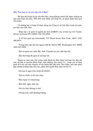 300. Tòm baác sô vaâ núi cêëp cûáu úã àêu?

      Duâ baån àaä chuêín bõ kyä cho àïën àêu, cuäng khöng traánh hïët àûúåc nhûäng tai
naån nhoã hoùåc öëm àau. Nïëu biïët súám àûúåc núi chûäa trõ, seä giaãm àûúåc hêåu quaã
rêët nhiïìu.

     Coá nhûäng baác sô hoùåc töí chûác riïng cuãa Cöng ty du lõch àùåt úã möåt söë nûúác,
maâ baån nïn biïët nhû:

     - Hiïåp höåi y tïë quöëc tïë ngaânh du lõch (IAMAT), truå súã liïn laåc 417 Center
Street, Lewiston NY 14092 (716) 753.4883.

     - Y tïë liïn quöëc gia Intermedic: 777 Third Avene New York, 10017 (212)
486.8974

     - Trung têm cêëp cûáu haãi ngoaåi 1425 K. Street NW, Washington D.C 20005
(202) 647.5225.

     - Àaåi sûá quaán caác nûúác Myä, Anh, Canada taåi caác nûúác baån túái.

     - Höåi chûä thêåp àoã quöëc tïë núi baån túái.

      Ngoaâi ra, baån nïn tòm trong cuöën danh baå àiïån thoaåi núi baån túái, àõa chó
cuãa caác baác sô chuyïn khoa thêån, tiïíu àûúâng, tim maåch v.v... hoùåc caác töí chûác
quöëc tïë úã caác núi naây chuyïn vïì caác bïånh àùåc biïåt trïn. Duâ úã àêu, nïëu baån phaãi
gùåp nhûäng trûúâng húåp nhû sau, phaãi nhúâ ngûúâi àûa ngay túái baác si:

     - Söët quaá 2 ngaây trïn nhiïåt àöå 38,8oC.

     - Nön oái nhiïìu vaâ ài tiïu chaãy.

     - Àau ngûåc vaâ vuâng buång.

     - Khoá thúã, ngêët, kiïåt sûác.

     - Noái lñu lûúäi, khöng ra húi.

     - Choáng mùåt, mêët phûúng hûúáng.
 