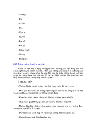 - Giûúâng

      - Àu

      - Xaâ nhaâ

      - Dao

      - Chai loå

      - Ly, cöëc

      - Buåc göî

      - Búi löåi

      - Kiïëng (kñnh)

      - Thang

      - Haâng raâo.

302. Àûâng tûúãng úã nhaâ laâ an toaân

      Nhiïìu tai naån xaãy ra ngay trong gia àònh. Búãi vêåy, caác baån àûâng nïn chuã
quan, nghô rùçng úã nhaâ laâ chùæc röìi. Nhòn qua, tûúãng nhû moåi núi chöën trong nhaâ
àïìu àêu vaâo àêëy, nhûng nhòn laåi möåt lêìn nûäa àaä thêëy nhiïìu chöî coá thïí laâm
ngûúâi ta vûúáng, bûúác huåt ngaä, gêy àöí vúä v.v... Baãn kï dûúái àêy seä àïí caác baån
thêëy nhûäng àiïìu gò khöng may coá thïí xaãy ra:

      ÚÃ PHOÂNG BÏËP

      - Nhûäng àöì têíy rûãa vaâ nhûäng hoáa chêët nguy hiïím àöëi vúái treã con.

      - Dao, keáo, àöì àêåp àaá vaâ nhûäng vêåt duång sùæc beán cêìn àïí riïng biïåt vúái caác
vêån duång khaác, úã núi maâ treã con khöng vúái túái àûúåc.

      - Khùn lau, maân cûãa vaâ nhûäng àöì dïî chaáy phaãi àïí xa nguöìn lûãa.

      - Quaåt maáy, quaåt thöng gioá cêìn giûä saåch vaâ àaãm baão chaåy töët.

     - Nhûäng dêy àiïån phaãi xa cöëng, núi coá nûúác vaâ ngoaâi têìm tay, khöng àûúåc
vûúáng vaâo ngûúâi khi di chuyïín.

      - Dêy àiïån phaãi thñch húåp vúái vêåt duång, khöng àûúåc duâng quaá taãi.

      - Chöî thïìm cao phaãi àùåt thïm bêåc lïn.
 