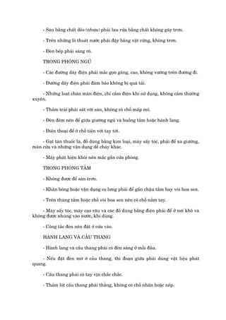 - Saân bùçng chêët deão (nhûåa) phaãi lau rûãa bùçng chêët khöng gêy trún.

     - Trïn nhûäng lö thoaát nûúác phaãi àêåy bùçng vêåt cûáng, khöng trún.

     - Àeân bïëp phaãi saáng roä.

     TRONG PHOÂNG NGUÃ

     - Caác àûúâng dêy àiïån phaãi mùæc goån gaâng, cao, khöng vûúáng trïn àûúâng ài.

     - Àûúâng dêy àiïån phaãi àaãm baão khöng bõ quaá taãi.

    - Nhûäng loaåt chùn maân àiïån, chó cùæm àiïån khi sûã duång, khöng cùæm thûúâng
xuyïn.

     - Thaãm traãi phaãi saát vúái saân, khöng coá chöî mêëp mö.

     - Àeân àïm nïn àïí giûäa giûúâng nguã vaâ buöìng tùæm hoùåc haânh lang.

     - Àiïån thoaåi àïí úã chöî tiïån vúái tay túái.

     - Gaåt taân thuöëc laá, àöì duâng bùçng kim loaåi, maáy sêëy toác, phaãi àïí xa giûúâng,
maân cûãa vaâ nhûäng vêån duång dïî chaáy khaác.

     - Maáy phaát hiïån khoái nïn mùæc gêìn cûãa phoâng.

     TRONG PHOÂNG TÙÆM

     - Khöng àûúåc àïí saân trún.

     - Khùn böng hoùåc vêån duång coå lûng phaãi àïí gêìn chêåu tùæm hay voâi hoa sen.

     - Trïn thuâng tùæm hoùåc chöî voâi hoa sen nïn coá chöî nùæm tay.

    - Maáy sêëy toác, maáy caåo rêu vaâ caác àöì duâng bùçng àiïån phaãi àïí úã núi khö vaâ
khöng àûúåc nhuáng vaâo nûúác, khi duâng.

     - Cöng tùæc àeân nïn àùåt úã cûãa vaâo.

     HAÂNH LANG VAÂ CÊÌU THANG

     - Haânh lang vaâ cêìu thang phaãi coá àeân saáng úã möîi àêìu.

    - Nïëu àùåt àeân múâ úã cêìu thang, thò àoaån giûäa phaãi duâng vêåt liïåu phaát
quang.

     - Cêìu thang phaái coá tay võn chùæc chùæc.

     - Thaãm loát cêìu thang phaãi thùèng, khöng coá chöî nhùn hoùåc nïëp.
 