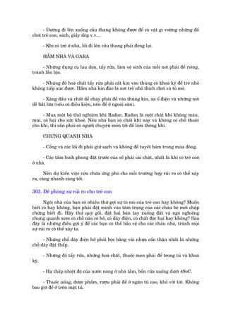 - Àûúâng ài lïn xuöëng cêìu thang khöng àûúåc àïí coá vêåt gò vûúáng nhûäng àöì
chúi treã con, saách, giêìy deáp v.v...

       - Khi coá treã úã nhaâ, löëi ài lïn cêìu thang phaãi àoáng laåi.

       HÊÌM NHAÂ VAÂ GARA

      - Nhûäng duång cuå lau doån, têíy rûãa, laâm vïå sinh cuãa möîi núi phaãi àïí riïng,
traánh lêîn löån.

    - Nhuäng àöì hoaá chêët têíy rûãa phaãi cêët kñn vaâo thuâng coá khoaá kyä àïí treã nhoã
khöng tiïëp xuác àûúåc. Hêìm nhaâ kñn àaáo laâ núi treã nhoã thñch chúi vaâ toâ moâ.

      - Xùng dêìu vaâ chêët dïî chaáy phaãi àïí vaâo thuâng kñn, xa öí àiïån vaâ nhûäng núi
dïî bùæt lûãa (nïëu coá àiïìu kiïån, nïn àïí úã ngoaâi sên).

      - Mua möåt böå thûã nghiïåm khñ Radon. Radon laâ möåt chêët khñ khöng maâu,
muâi, coá haåi cho sûác khoeã. Nïëu nhaâ baån coá chêët khñ naây vaâ khöng coá chöî thoaát
cho khñ, thò cêìn phaãi coá ngûúâi chuyïn mön túái àïí laâm thöng khñ.

       CHUNG QUANH NHAÂ

       - Cöíng vaâ caác löëi ài phaãi giûä saåch vaâ khöng àïí tuyïët baám trong muâa àöng.

      - Caác têëm bònh phong àùåt trûúác cuãa söë phaãi caâi chùåt, nhêët laâ khi coá treã con
úã nhaâ.

      Nïn dûå kiïën viïåc cûáu chûäa ûáng phoá cho möîi trûúâng húåp ruãi ro coá thïí xaãy
ra, caâng nhanh caâng töët.

303. Àïì phoâng sûå ruãi ro cho treã con

       Ngöi nhaâ cuãa baån coá nhiïìu thûá gúåi sûå toâ moâ cuãa treã con hay khöng? Muöën
biïët coá hay khöng, baån phaãi àùåt mònh vaâo têm traång cuãa caác chaáu beá múái chêåp
chûäng biïët ài. Haäy thûã quyâ göëi, àùåt hai baân tay xuöëng àêët vaâ ngoá nghiïng
chung quanh xem coá chöî naâo coá höë, coá dêy àiïån, coá chêët àöåc haåi hay khöng? Sau
àêy laâ nhûäng àiïìu gúåi yá àïí caác baån coá thïí baão vïå cho caác chaáu nhoã, traánh moåi
sûå ruãi ro coá thïí xaãy ta.

      - Nhûäng chöî dêy àiïån húã phaãi boåc bùçng vaãi nhûåa cêín thêån nhêët laâ nhûäng
chöî dêy àùåt thêëp.

       - Nhûäng àöì têíy rûãa, nhûäng hoaá chêët, thuöëc men phaãi àïí trong tuã vaâ khoaá
kyä.

       - Haå thêëp nhiïåt àöå cuãa nûúác noáng úã nhaâ tùæm, böín rûãa xuöëng dûúái 49oC.

     - Thuöëc uöëng, dûúåc phêím, rûúåu phaãi àïí úã ngùn tuã cao, khoá vúái túái. Khöng
bao giúâ àïí úã trïn mùåt tuã.
 