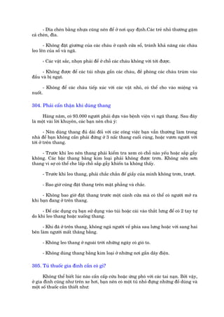 - Dôa cheán bùçng nhûåa cuäng nïn àïí úã núi quy àõnh.Caác treã nhoã thûúâng gùåm
caã cheán, àôa.

      - Khöng àùåt giûúâng cuãa caác chaáu úã caånh cûãa söí, traánh khaã nùng caác chaáu
leo lïn cuãa söí vaâ ngaä.

      - Caác vêåt sùæc, nhoån phaãi àïí úã chöî caác chaáu khöng vúái túái àûúåc.

      - Khöng àûúåc àïí caác tuái nhûåa gêìn caác chaáu, àïì phoâng caác chaáu truâm vaâo
àêìu vaâ bõ ngaåt.

      - Khöng àïí caác chaáu tiïëp xuác vúái caác vêåt nhoã, coá thïí cho vaâo miïång vaâ
nuöët.

304. Phaãi cêín thêån khi duâng thang

      Haâng nùm, coá 93.000 ngûúâi phaãi dûåa vaâo bïånh viïån vò ngaä thang. Sau àêy
laâ möåt vaâi lúâi khuyïn, caác baån nïn chuá yá:

        - Nïn duâng thang àuã daâi àöëi vúái caác cöng viïåc baån vêîn thûúâng laâm trong
nhaâ àïí baån khöng cêìn phaãi àûáng úã 3 nêëc thang cuöëi cuâng, hoùåc vûún ngûúâi vúái
túái úã trïn thang.

    - Trûúác khi leo nïn thang phaãi kiïím tra xem coá chöî naâo yïëu hoùåc sùæp gêîy
khöng. Caác bêåc thang bùçng kim loaåi phaãi khöng àûúåc trún. Khöng nïn sún
thang vò súå coá thïí che lêëp chöî sùæp gêîy khiïën ta khöng thêëy.

      - Trûúác khi leo thang, phaãi chùæc chùæn àïë giêìy cuãa mònh khöng trún, trûúåt.

      - Bao giúâ cuäng àùåt thang trïn mùåt phùèng vaâ chùæc.

     - Khöng bao giúâ àùåt thang trûúác möåt caánh cûãa maâ coá thïí coá ngûúâi múã ra
khi baån àang úã trïn thang.

     - Àïí caác duång cuå baån sûã duång vaâo tuái hoùåc caâi vaâo thùæt lûng àïí coá 2 tay tûå
do khi leo thang hoùåc xuöëng thang.

     - Khi àaä úã trïn thang, khöng ngaã ngûúâi vïì phña sau lûng hoùåc vúái sang hai
bïn laâm ngûúâi mêët thùng bùçng.

      - Khöng leo thang úã ngoaâi trúâi nhûäng ngaây coá gioá to.

      - Khöng duâng thang bùçng kim loaåi úã nhûäng núi gêìn dêy àiïån.

305. Tuã thuöëc gia àònh cêìn coá gò?

      Khöng thïí biïët luác naâo cêìn cêëp cûáu hoùåc ûáng phoá vúái caác tai naån. Búãi vêåy,
úã gia àònh cuäng nhû trïn xe húi, baån nïn coá möåt tuã nhoã àûång nhûäng àöì duâng vaâ
möåt söë thuöëc cêìn thiïët nhû:
 